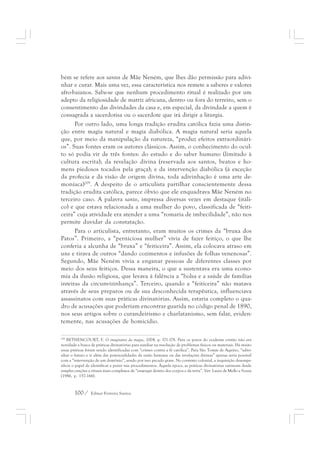 bém se refere aos santos de Mãe Neném, que lhes dão permissão para adivi-nhar 
e curar. Mais uma vez, essa característica nos remete a saberes e valores 
afro-baianos. Sabe-se que nenhum procedimento ritual é realizado por um 
adepto da religiosidade de matriz africana, dentro ou fora do terreiro, sem o 
consentimento das divindades da casa e, em especial, da divindade a quem é 
consagrada a sacerdotisa ou o sacerdote que irá dirigir a liturgia. 
Por outro lado, uma longa tradição erudita católica fazia uma distin-ção 
entre magia natural e magia diabólica. A magia natural seria aquela 
que, por meio da manipulação da natureza, “produz efeitos extraordinári-os”. 
Suas fontes eram os autores clássicos. Assim, o conhecimento do ocul-to 
só podia vir de três fontes: do estudo e do saber humano (limitado à 
cultura escrita); da revelação divina (reservada aos santos, beatos e ho-mens 
piedosos tocados pela graça); e da intervenção diabólica (à exceção 
da profecia e da visão de origem divina, toda adivinhação é uma arte de-moníaca) 
209. A despeito de o articulista partilhar conscientemente dessa 
tradição erudita católica, parece óbvio que ele enquadrava Mãe Neném no 
terceiro caso. A palavra santo, impressa diversas vezes em destaque (itáli-co) 
e que estava relacionada a uma mulher do povo, classificada de “feiti-ceira” 
cuja atividade era atender a uma “romaria de imbecilidade”, não nos 
permite duvidar da constatação. 
Para o articulista, entretanto, eram muitos os crimes da “bruxa dos 
Patos”. Primeiro, a “perniciosa mulher” vivia de fazer feitiço, o que lhe 
conferia a alcunha de “bruxa” e “feiticeira”. Assim, ela colocava atraso em 
uns e tirava de outros “dando cozimentos e infusões de folhas venenosas”. 
Segundo, Mãe Neném vivia a enganar pessoas de diferentes classes por 
meio dos seus feitiços. Dessa maneira, o que a sustentava era uma econo-mia 
da ilusão religiosa, que levava à falência a “bolsa e a saúde de famílias 
inteiras da circunvizinhança”. Terceiro, quando a “feiticeira” não matava 
através de seus preparos ou de sua desconhecida terapêutica, influenciava 
assassinatos com suas práticas divinatórias. Assim, estaria completo o qua-dro 
de acusações que poderiam encontrar guarida no código penal de 1890, 
nos seus artigos sobre o curandeirismo e charlatanismo, sem falar, eviden-temente, 
nas acusações de homicídio. 
209 BETHENCOURT, F. O imaginário da magia, 2004. p. 171-178. Para os povos do ocidente cristão não era 
novidade a busca de práticas divinatórias para auxiliar na resolução de problemas físicos ou materiais. Há muito 
essas práticas foram sendo identificadas com “crimes contra a fé católica”. Para São Tomás de Aquino, “adivi-nhar 
o futuro e ir além das potencialidades da razão humana ou das revelações divinas” apenas seria possível 
com a “intervenção de um demônio”, sendo por isso pecado grave. No contexto colonial, a inquisição desempe-nhou 
o papel de identificar e punir tais procedimentos. Àquela época, as práticas divinatórias variavam desde 
simples orações a rituais mais complexos de “enxergar dentro dos corpos e da terra”. Ver: Laura de Mello e Souza 
(1986, p. 157-166). 
100 / Edmar Ferreira Santos 
 