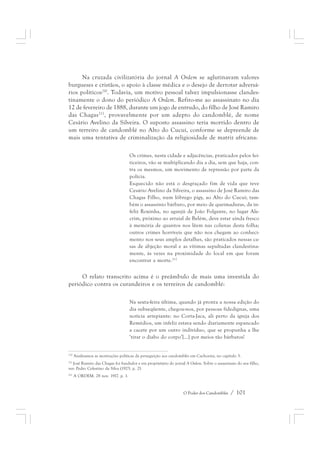 Na cruzada civilizatória do jornal A Ordem se aglutinavam valores 
burgueses e cristãos, o apoio à classe médica e o desejo de derrotar adversá-rios 
políticos210. Todavia, um motivo pessoal talvez impulsionasse clandes-tinamente 
o dono do periódico A Ordem. Refiro-me ao assassinato no dia 
12 de fevereiro de 1888, durante um jogo de entrudo, do filho de José Ramiro 
das Chagas211, provavelmente por um adepto do candomblé, de nome 
Cesário Avelino da Silveira. O suposto assassino teria morrido dentro de 
um terreiro de candomblé no Alto do Cucuí, conforme se depreende de 
mais uma tentativa de criminalização da religiosidade de matriz africana: 
Os crimes, nesta cidade e adjacências, praticados pelos fei-ticeiros, 
vão se multiplicando dia a dia, sem que haja, con-tra 
os mesmos, um movimento de repressão por parte da 
polícia. 
Esquecido não está o desgraçado fim de vida que teve 
Cesário Avelino da Silveira, o assassino de José Ramiro das 
Chagas Filho, num lôbrego pigy, ao Alto do Cucuí; tam-bém 
o assassínio bárbaro, por meio de queimaduras, da in-feliz 
Roxinha, no aganjú de João Folgante, no lugar Ale-crim, 
próximo ao arraial de Belém, deve estar ainda fresco 
à memória de quantos nos lêem nas colunas desta folha; 
outros crimes horríveis que não nos chegam ao conheci-mento 
nos seus amplos detalhes, são praticados nessas ca-sas 
de abjeção moral e as vítimas sepultadas clandestina-mente, 
às vezes na proximidade do local em que foram 
O Poder dos Candomblés / 101 
encontrar a morte.212 
O relato transcrito acima é o preâmbulo de mais uma investida do 
periódico contra os curandeiros e os terreiros de candomblé: 
Na sexta-feira última, quando já pronta a nossa edição do 
dia subseqüente, chegou-nos, por pessoas fidedignas, uma 
notícia arrepiante: no Corta-Jaca, ali perto da igreja dos 
Remédios, um infeliz estava sendo diariamente espancado 
a cacete por um outro indivíduo, que se propunha a lhe 
‘tirar o diabo do corpo’[...] por meios tão bárbaros! 
210 Analisamos as motivações políticas da perseguição aos candomblés em Cachoeira, no capítulo 3. 
211 José Ramiro das Chagas foi fundador e era proprietário do jornal A Ordem. Sobre o assassinato do seu filho, 
ver: Pedro Celestino da Silva (1925, p. 2). 
212 A ORDEM. 28 nov. 1917. p. 1. 
 