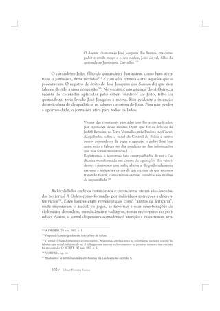 O doente chamava-se José Joaquim dos Santos, era carre-gador 
102 / Edmar Ferreira Santos 
e ainda moço e o seu médico, João de tal, filho da 
quitandeira Justiniana Carvalho.213 
O curandeiro João, filho da quitandeira Justiniana, como bem acen-tuou 
o jornalista, fazia mezinhas214 e com elas tentava curar aqueles que o 
procuravam. O registro de óbito de José Joaquim dos Santos diz que este 
faleceu devido a uma congestão215. No entanto, nas páginas do A Ordem, a 
receita de cacetadas aplicadas pelo saber “médico” de João, filho da 
quitandeira, teria levado José Joaquim à morte. Fica evidente a intenção 
do articulista de desqualificar os saberes curativos de João. Para não perder 
a oportunidade, o jornalista atira para todos os lados: 
Vítima das constantes pancadas que lhe eram aplicadas, 
por injunções desse mesmo Ogan que faz as delícias de 
Judith Ferreira, na Terra Vermelha; mãe Paulina, no Cucuí; 
Aleijadinha, sobre o túnel da Central da Bahia e tantos 
outros possuidores de pigys e aganjús, o pobre José Joa-quim 
veio a falecer no dia imediato ao das informações 
que nos foram ministradas [...]. 
Registramos o horroroso fato envergonhados de ver a Ca-choeira 
transformada em centro de operações dos reinci-dentes 
criminosos que nela, aberta e despudoradamente 
exercem a feitiçaria e certos de que o crime de que estamos 
tratando ficará, como tantos outros, envoltos nas malhas 
da impunidade.216 
As localidades onde os curandeiros e curandeiras atuam são desenha-das 
no jornal A Ordem como formadas por indivíduos entregues a diferen-tes 
vícios217. Estes lugares eram representados como “antros de feitiçaria”, 
onde imperavam o álcool, os jogos, as tabernas e suas reverberações de 
violência e desordem, mendicância e vadiagem, temas recorrentes no peri-ódico. 
Assim, o jornal dispensava considerável atenção a esses temas, sen- 
213 A ORDEM. 28 nov. 1917. p. 1. 
214 Preparado caseiro geralmente feito à base de folhas. 
215 O jornal O Norte desmentiu o acontecimento. Apontando diversos erros na reportagem, inclusive o nome do 
falecido que seria Umbelino de tal. A folha garante maiores esclarecimentos no próximo número, mas este não 
foi encontrado. O NORTE. 30 nov. 1917. p. 1. 
216 A ORDEM, op. cit. 
217 Analisamos as territorialidades afro-baianas em Cachoeira no capítulo 4; 
 