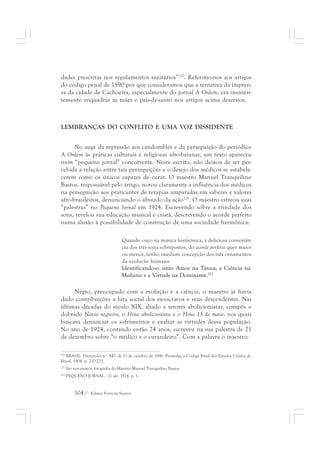dades prescritas nos regulamentos sanitários”220. Referimo-nos aos artigos 
do código penal de 1890 por que consideramos que a tentativa da impren-sa 
da cidade de Cachoeira, especialmente do jornal A Ordem, era insisten-temente 
enquadrar as mães e pais-de-santo nos artigos acima descritos. 
LEMBRANÇAS DO CONFLITO E UMA VOZ DISSIDENTE 
No auge da repressão aos candomblés e da perseguição do periódico 
A Ordem às práticas culturais e religiosas afro-baianas, um texto apareceu 
num “pequeno jornal” concorrente. Neste escrito, não deixou de ser per-cebida 
a relação entre tais perseguições e o desejo dos médicos se estabele-cerem 
como os únicos capazes de curar. O maestro Manuel Tranquilino 
Bastos, responsável pelo artigo, notou claramente a influência dos médicos 
na perseguição aos praticantes de terapias amparadas em saberes e valores 
afro-brasileiros, denunciando o absurdo da ação221. O maestro estreou suas 
“palestras” no Pequeno Jornal em 1924. Escrevendo sobre a trindade dos 
sons, revelou sua educação musical e cristã, descrevendo o acorde perfeito 
numa alusão à possibilidade de construção de uma sociedade harmônica: 
Quando ouço na música harmônica, a deliciosa consonân-cia 
dos três sons sobrepostos, do acorde perfeito quer maior 
ou menor, tenho imediata concepção dos três ornamentos 
da evolução humana. 
Identificando-o: sinto Amor na Tônica; a Ciência na 
Mediante e a Virtude na Dominante.222 
Negro, preocupado com a evolução e a ciência, o maestro já havia 
dado contribuições a luta social dos ex-escravos e seus descendentes. Nas 
últimas décadas do século XIX, aliado a setores abolicionistas, compôs o 
dobrado Navio negreiro, o Hino abolicionista e o Hino 13 de maio, nos quais 
buscava denunciar os sofrimentos e exaltar as virtudes dessa população. 
No ano de 1924, contando então 74 anos, escreveu na sua palestra de 21 
de dezembro sobre “o médico e o curandeiro”. Com a palavra o maestro: 
220 BRASIL. Decreto-lei nº. 847, de 11 de outubro de 1890. Promulga o Código Penal dos Estados Unidos do 
Brasil, 1904. p. 210-223. 
221 Ver nos anexos, fotografia do Maestro Manoel Tranquilino Bastos. 
222 PEQUENO JORNAL. 21 set. 1924. p. 1. 
104 / Edmar Ferreira Santos 
 