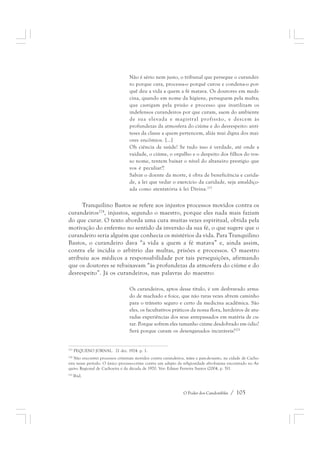 Não é sério nem justo, o tribunal que persegue o curandei-ro 
porque cura, processa-o porquê curou e condena-o por-quê 
deu a vida a quem a fé matava. Os doutores em medi-cina, 
quando em nome da higiene, perseguem pela multa; 
que castigam pela prisão e processo que inutilizam os 
indefensos curandeiros por que curam, saem do ambiente 
de sua elevada e magistral profissão, e descem às 
profundezas da atmosfera do ciúme e do desrespeito: antí-teses 
da classe a quem pertencem, aliás mui digna dos mai-ores 
encômios. [...] 
Oh ciência de saúde! Se tudo isso é verdade, até onde a 
vaidade, o ciúme, o orgulho e o despeito dos filhos do vos-so 
nome, tentem baixar o nível do altaneiro prestígio que 
vos é peculiar?! 
Salvar o doente da morte, é obra de beneficência e carida-de, 
a lei que vedar o exercício da caridade, seja amaldiço-ada 
como atentatória à lei Divina.223 
Tranquilino Bastos se refere aos injustos processos movidos contra os 
curandeiros224, injustos, segundo o maestro, porque eles nada mais faziam 
do que curar. O texto aborda uma cura muitas vezes espiritual, obtida pela 
motivação do enfermo no sentido da inversão da sua fé, o que sugere que o 
curandeiro seria alguém que conhecia os mistérios da vida. Para Tranquilino 
Bastos, o curandeiro dava “a vida a quem a fé matava” e, ainda assim, 
contra ele incidia o arbítrio das multas, prisões e processos. O maestro 
atribuiu aos médicos a responsabilidade por tais perseguições, afirmando 
que os doutores se rebaixavam “às profundezas da atmosfera do ciúme e do 
desrespeito”. Já os curandeiros, nas palavras do maestro: 
Os curandeiros, aptos desse título, é um desbravado arma-do 
de machado e foice, que não raras vezes abrem caminho 
para o trânsito seguro e certo da medicina acadêmica. São 
eles, os facultativos práticos da nossa flora, herdeiros de atu-radas 
experiências dos seus antepassados em matéria de cu-rar. 
Porque sofrem eles tamanho ciúme desdobrado em ódio? 
Será porque curam os desenganados incuráveis?225 
223 PEQUENO JORNAL. 21 dez. 1924. p. 1. 
224 Não encontrei processos criminais movidos contra curandeiros, mães e pais-de-santo, na cidade de Cacho-eira 
nesse período. O único processo-crime contra um adepto da religiosidade afro-baiana encontrado no Ar-quivo 
Regional de Cachoeira é da década de 1970. Ver: Edmar Ferreira Santos (2004, p. 51). 
O Poder dos Candomblés / 105 
225 Ibid. 
 