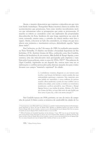 Assim, o maestro demonstrou que respirava a atmosfera em que vivia 
com funda insatisfação. Tranquilino Bastos mostrou clareza na análise dos 
acontecimentos que presenciava, bem como revelou inconfessáveis moti-vos 
que informavam sobre as perseguições que então se processavam. O 
maestro se referiu ao curandeiro como um explorador das propriedades 
desconhecidas da flora, herdeiros de uma longa experiência nas artes de 
curar, tornando, muitas vezes, o caminho da ciência médica mais leve e 
seguro. Assim, colocou-se ao lado dos curandeiros, ao tempo em que reco-nhecia 
seus inúmeros e inestimáveis serviços, defendendo aqueles “aptos 
desse título”. 
Em Cachoeira, no dia 5 de março de 1989, foi realizada uma reunião 
na Terra Vermelha. O objetivo era fundar a Sociedade Seguidores de São 
Jerônimo. O Sr. Antônio Gomes da Silva, conhecido como Seu Candola, 
lembrou da fundadora do seu terreiro, Mãe Judith de Xangô Aganju, como 
veremos, uma das mães-de-santo mais perseguidas pela imprensa e tam-bém 
pelas forças policiais, entre os anos de 1914 e 1923226. Nas palavras do 
Ogan Candola, registradas na ata daquele dia, nota-se mais uma vez as 
imbricações e conflitos provocados pelas diversas atuações dos pais e mães-de- 
santo nos campos “material e espiritual” da cidade: 
[...] verdadeiras romarias chegavam ao seu terreiro para 
receber a sua benção de Ialorixá e serem curadas das suas 
enfermidades espirituais e materiais. Sim, materiais, pois 
mãe Judith era naturalista e curou milhares de pessoas 
usando a flora medicinal, a ponto de criar conflito com os 
médicos da cidade, certa ocasião os médicos se reuniram e 
mandaram a polícia prendê-la, mas Olorum e Xangô 
Aganju livrou a sua rainha da prisão. Afirma o Sr. Antô-nio 
Gomes da Silva, se fosse falar tudo da mãe Judith este 
livro seria só para ela, e fala com muita emoção.227 
Seu Candola nasceu em 1914, portanto, no ano do início da campa-nha 
do jornal A Ordem contra os terreiros de candomblé da cidade de Ca- 
226 As perseguições contra Mãe Judith foram analisadas no capítulo 4. da Sociedade Seguidores de São Jerônimo. 
Fonte disponível no Acervo da Casa de Aganju Didè. Agradeço ao Babalaxé Antônio dos Santos da Silva, 
Duda de Xangô, filho de Seu Candola, o acesso ao acervo documental da Casa de Aganju Didè. Ver nos anexos, 
fotografia da Casa de Aganju Didè e família de Santo no ano de 2005. 
227 ATA de Fundação da Sociedade Seguidores de São Jerônimo. 5 mar. 1989. Livro de atas da Sociedade Segui-dores 
de São Jerônimo. Fonte disponível no Acervo da Casa de Aganju Didè. Agradeço ao Babalaxé Antônio dos 
Santos da Silva, Duda de Xangô, filho de Seu Candola, o acesso ao acervo documental da Casa de Aganju Didè. 
Ver nos anexos fotografia da Casa de Aganju Didè e família de Santo no ano de 2005. 
106 / Edmar Ferreira Santos 
 