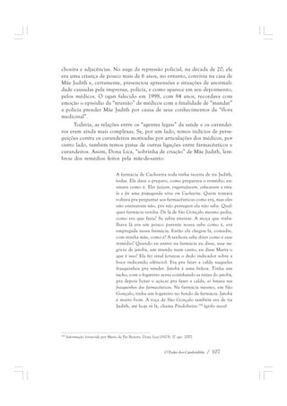 choeira e adjacências. No auge da repressão policial, na década de 20, ele 
era uma criança de pouco mais de 6 anos, no entanto, convivia na casa de 
Mãe Judith e, certamente, presenciou apreensões e situações de anormali-dade 
causadas pela imprensa, polícia, e como aparece em seu depoimento, 
pelos médicos. O ogan falecido em 1998, com 84 anos, recordava com 
emoção o episódio da “reunião” de médicos com a finalidade de “mandar” 
a polícia prender Mãe Judith por causa de seus conhecimentos da “flora 
medicinal”. 
Todavia, as relações entre os “agentes legais” da saúde e os curandei-ros 
eram ainda mais complexas. Se, por um lado, temos indícios de perse-guições 
contra os curandeiros motivadas por articulações dos médicos, por 
outro lado, também temos pistas de outras ligações entre farmacêuticos e 
curandeiros. Assim, Dona Lica, “sobrinha de criação” de Mãe Judith, lem-brou 
O Poder dos Candomblés / 107 
dos remédios feitos pela mãe-de-santo: 
A farmácia de Cachoeira toda tinha receita de tia Judith, 
todas. Ela dava o preparo, como preparava o remédio, en-sinava 
como é. Eles faziam, engarrafavam, colocavam o rótu-lo 
e foi uma propaganda séria em Cachoeira. Quem tomava 
voltava pra perguntar aos farmacêuticos como era, mas eles 
não ensinavam não, pra não perseguir ela não sabe. Qual-quer 
farmácia vendia. De lá de São Gonçalo mesmo pedia, 
como era que fazia? Se sabia ensinar. A moça que traba-lhava 
lá era um pouco parente nossa sabe como é, era 
empregada nessa farmácia. Então ela chegou lá, comadre, 
com minha mãe, como é? A senhora sabe dizer como é esse 
remédio? Quando eu entrei na farmácia eu disse, esse ne-gócio 
de jatobá, um mundo num canto, eu disse Marta o 
que é isso? Ela fez sinal (cruzou o dedo indicador sobre a 
boca indicando silêncio). Era pra fazer a calda naqueles 
frasquinhos pra vender. Jatobá é uma beleza. Tinha um 
tacho, com o fogareiro aceso cozinhando as raízes do jatobá, 
pra depois botar o açúcar pra fazer a calda, aí botava nos 
frasquinhos dos farmacêuticos. Na farmácia mesmo, em São 
Gonçalo, tinha um fogareiro no fundo da farmácia. Jatobá 
é muito bom. A roça de São Gonçalo também era de tia 
Judith, até hoje tá lá, chama Pindobeira.228 (grifo meu) 
228 Informação fornecida por Maria da Paz Bezerra, Dona Lica (1923). 17 ago. 2007. 
 