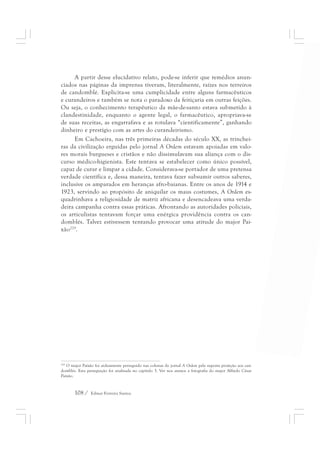A partir desse elucidativo relato, pode-se inferir que remédios anun-ciados 
nas páginas da imprensa tiveram, literalmente, raízes nos terreiros 
de candomblé. Explicita-se uma cumplicidade entre alguns farmacêuticos 
e curandeiros e também se nota o paradoxo da feitiçaria em outras feições. 
Ou seja, o conhecimento terapêutico da mãe-de-santo estava submetido à 
clandestinidade, enquanto o agente legal, o farmacêutico, apropriava-se 
de suas receitas, as engarrafava e as rotulava “cientificamente”, ganhando 
dinheiro e prestígio com as artes do curandeirismo. 
Em Cachoeira, nas três primeiras décadas do século XX, as trinchei-ras 
da civilização erguidas pelo jornal A Ordem estavam apoiadas em valo-res 
morais burgueses e cristãos e não dissimulavam sua aliança com o dis-curso 
médico-higienista. Este tentava se estabelecer como único possível, 
capaz de curar e limpar a cidade. Considerava-se portador de uma pretensa 
verdade científica e, dessa maneira, tentava fazer subsumir outros saberes, 
inclusive os amparados em heranças afro-baianas. Entre os anos de 1914 e 
1923, servindo ao propósito de aniquilar os maus costumes, A Ordem es-quadrinhava 
a religiosidade de matriz africana e desencadeava uma verda-deira 
campanha contra essas práticas. Afrontando as autoridades policiais, 
os articulistas tentavam forçar uma enérgica providência contra os can-domblés. 
Talvez estivessem tentando provocar uma atitude do major Pai-xão229. 
229 O major Paixão foi arduamente perseguido nas colunas do jornal A Ordem pela suposta proteção aos can-domblés. 
Esta perseguição foi analisada no capítulo 3. Ver nos anexos a fotografia do major Alfredo César 
108 / Edmar Ferreira Santos 
Paixão. 
 