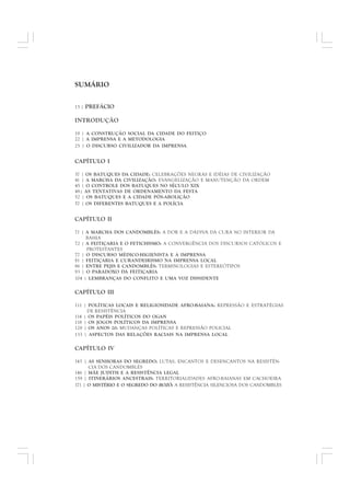 SUMÁRIO 
13 | PREFÁCIO 
INTRODUÇÃO 
19 | A CONSTRUÇÃO SOCIAL DA CIDADE DO FEITIÇO 
22 | A IMPRENSA E A METODOLOGIA 
25 | O DISCURSO CIVILIZADOR DA IMPRENSA 
CAPÍTULO I 
37 | OS BATUQUES DA CIDADE: CELEBRAÇÕES NEGRAS E IDÉIAS DE CIVILIZAÇÃO 
41 | A MARCHA DA CIVILIZAÇÃO: EVANGELIZAÇÃO E MANUTENÇÃO DA ORDEM 
45 | O CONTROLE DOS BATUQUES NO SÉCULO XIX 
48| AS TENTATIVAS DE ORDENAMENTO DA FESTA 
52 | OS BATUQUES E A CIDADE PÓS-ABOLIÇÃO 
57 | OS DIFERENTES BATUQUES E A POLÍCIA 
CAPÍTULO II 
71 | A MARCHA DOS CANDOMBLÉS: A DOR E A DÁDIVA DA CURA NO INTERIOR DA 
BAHIA 
72 | A FEITIÇARIA E O FETICHISMO: A CONVERGÊNCIA DOS DISCURSOS CATÓLICOS E 
PROTESTANTES 
77 | O DISCURSO MÉDICO-HIGIENISTA E A IMPRENSA 
81 | FEITIÇARIA E CURANDEIRISMO NA IMPRENSA LOCAL 
86 | ENTRE PEJIS E CANDOMBLÉS: TERMINOLOGIAS E ESTEREÓTIPOS 
93 | O PARADOXO DA FEITIÇARIA 
104 | LEMBRANÇAS DO CONFLITO E UMA VOZ DISSIDENTE 
CAPÍTULO III 
111 | POLÍTICAS LOCAIS E RELIGIOSIDADE AFRO-BAIANA: REPRESSÃO E ESTRATÉGIAS 
DE RESISTÊNCIA 
114 | OS PAPÉIS POLÍTICOS DO OGAN 
118 | OS JOGOS POLÍTICOS DA IMPRENSA 
128 | OS ANOS 20: MUDANÇAS POLÍTICAS E REPRESSÃO POLICIAL 
133 | ASPECTOS DAS RELAÇÕES RACIAIS NA IMPRENSA LOCAL 
CAPÍTULO IV 
143 | AS SENHORAS DO SEGREDO: LUTAS, ENCANTOS E DESENCANTOS NA RESISTÊN-CIA 
DOS CANDOMBLÉS 
146 | MÃE JUDITH E A RESISTÊNCIA LEGAL 
159 | ITINERÁRIOS ANCESTRAIS: TERRITORIALIDADES AFRO-BAIANAS EM CACHOEIRA 
171 | O MISTÉRIO E O SEGREDO DO BOZÓ: A RESISTÊNCIA SILENCIOSA DOS CANDOMBLÉS 
 