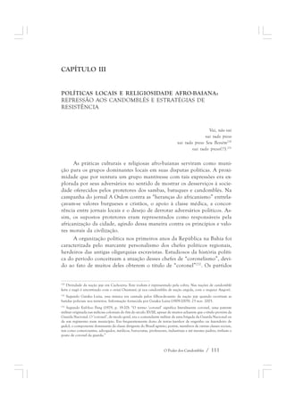 O Poder dos Candomblés / 111 
CAPÍTULO III 
POLÍTICAS LOCAIS E RELIGIOSIDADE AFRO-BAIANA: 
REPRESSÃO AOS CANDOMBLÉS E ESTRATÉGIAS DE 
RESISTÊNCIA 
Vai, não vai 
vai tudo preso 
vai tudo preso Seu Bessém230 
vai tudo preso(!?).231 
As práticas culturais e religiosas afro-baianas serviram como muni-ção 
para os grupos dominantes locais em suas disputas políticas. A proxi-midade 
que por ventura um grupo mantivesse com tais expressões era ex-plorada 
por seus adversários no sentido de mostrar os desserviços à socie-dade 
oferecidos pelos protetores dos sambas, batuques e candomblés. Na 
campanha do jornal A Ordem contra as “heranças do africanismo” entrela-çavam- 
se valores burgueses e cristãos, o apoio à classe médica, a concor-rência 
entre jornais locais e o desejo de derrotar adversários políticos. As-sim, 
os supostos protetores eram representados como responsáveis pela 
africanização da cidade, agindo dessa maneira contra os princípios e valo-res 
morais da civilização. 
A organização política nos primeiros anos da República na Bahia foi 
caracterizada pelo marcante personalismo dos chefes políticos regionais, 
herdeiros das antigas oligarquias escravistas. Estudiosos da história políti-ca 
do período conceituam a atuação desses chefes de “coronelismo”, devi-do 
ao fato de muitos deles obterem o título de “coronel”232. Os partidos 
230 Divindade da nação jeje em Cachoeira. Este vodum é representado pela cobra. Nas nações de candomblé 
ketu e nagô é sincretizado com o orixá Oxumaré; já nos candomblés de nação angola, com o inquice Angorô. 
231 Segundo Gaiaku Luiza, essa música era cantada pelos filhos-de-santo da nação jeje quando ocorriam as 
batidas policiais nos terreiros. Informação fornecida por Gaiaku Luiza (1909-2005). 23 nov. 2003. 
232 Segundo Eul-Soo Pang (1979, p. 19-20): “O termo ‘coronel’ significa literalmente coronel, uma patente 
militar originada nas milícias coloniais do fim do século XVIII, apesar de muitos acharem que o título provém da 
Guarda Nacional. O ‘coronel’, de modo geral, era o comandante militar de uma brigada da Guarda Nacional ou 
de um regimento num município. Era frequentemente dono de terras (senhor de engenho ou fazendeiro de 
gado), o componente dominante da classe dirigente do Brasil agrário; porém, membros de outras classes sociais, 
tais como comerciantes, advogados, médicos, burocratas, professores, industriais e até mesmo padres, tinham o 
posto de coronel da guarda.” 
 