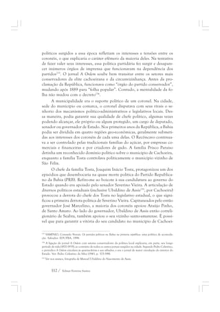 políticos surgidos a essa época refletiam os interesses e tensões entre os 
coronéis, o que explicaria o caráter efêmero da maioria deles. Na tentativa 
de fazer valer seus interesses, essa política partidária fez surgir e desapare-cer 
inúmeros órgãos de imprensa que funcionavam na dependência dos 
partidos233. O jornal A Ordem soube bem transitar entre os setores mais 
conservadores da elite cachoeirana e da circunvizinhança. Antes da pro-clamação 
da República, funcionava como “órgão do partido conservador”, 
mudando após 1889 para “folha popular”. Contudo, a mentalidade da fo-lha 
não mudou com o decreto234. 
A municipalidade era o suporte político de um coronel. Na cidade, 
sede do município ou comarca, o coronel disputava com seus rivais o se-nhorio 
dos mecanismos político-administrativos e legislativos locais. Des-sa 
maneira, podia garantir sua qualidade de chefe político, algumas vezes 
podendo alcançar, ele próprio ou algum protegido, um cargo de deputado, 
senador ou governador de Estado. Nos primeiros anos da República, a Bahia 
podia ser dividida em quatro regiões geo-econômicas, geralmente submeti-das 
aos interesses dos coronéis de cada uma delas. O Recôncavo continua-va 
a ser controlado pelas tradicionais famílias do açúcar, por empresas co-merciais 
e financeiras e por criadores de gado. A família Prisco Paraíso 
detinha um reconhecido domínio político sobre o município de Cachoeira, 
enquanto a família Tosta controlava politicamente o município vizinho de 
São Félix. 
O chefe da família Tosta, Joaquim Inácio Tosta, protagonizou um dos 
episódios que desembocaria na quase morte política do Partido Republica-no 
da Bahia (PRB). Refiro-me ao boicote à sua candidatura ao governo do 
Estado quando era apoiado pelo senador Severino Vieira. A articulação de 
diversos políticos estaduais (inclusive Ubaldino de Assis235, por Cachoeira) 
provocou a derrota do chefe dos Tosta no legislativo estadual, o que signi-ficou 
a primeira derrota política de Severino Vieira. Capitaneados pelo então 
governador José Marcelino, a maioria dos coronéis apoiou Araújo Pinho, 
de Santo Amaro. Ao lado do governador, Ubaldino de Assis então correli-gionário 
de Seabra, também apoiou o seu vizinho santo-amarense. É possí-vel 
que para garantir a vitória do seu candidato no município de Cachoei- 
233 SAMPAIO, Consuelo Novais. Os partidos políticos na Bahia na primeira república: uma política de acomoda-ção. 
Salvador: EDUFBA, 1998. 
234 A ligação do jornal A Ordem com setores conservadores da política local explicaria, em parte, seu longo 
período de vida (1870-1935), ao contrário de todos os outros jornais surgidos na cidade. Segundo Pedro Celestino, 
o periódico A Ordem circulava às quartas-feiras e aos sábados, e era o jornal de maior circulação do interior do 
Estado. Ver: Pedro Celestino da Silva (1943, p. 325-398). 
235 Ver nos anexos, fotografia de Manoel Ubaldino do Nascimento de Assis. 
112 / Edmar Ferreira Santos 
 