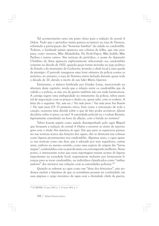 Tal acontecimento seria um prato cheio para a redação do jornal A 
Ordem. Tudo que o periódico temia parecia acontecer na roça de Ventura, 
sobretudo a participação das “honestas famílias” da cidade no candomblé. 
Todavia, o Sejahundè jamais apareceu nas colunas da folha, que não pou-pava, 
como veremos, Mãe Aleijadinha, Pai Zé-do-Vapor, Mãe Judith, Mãe 
Paulina e tantos outros. Nas notícias do periódico, o nome do deputado 
Ubaldino de Assis apareceu explicitamente relacionado aos candomblés 
somente na década de 1920, quando peças foram movidas no jogo político 
do Estado e do município de Cachoeira, levando o chefe local a uma queda 
de prestígio. O período inaugurou uma forte ofensiva da polícia contra os 
terreiros, no entanto, a roça de Ventura esteve fechada durante quase toda 
a década de 20, devido à morte de sua líder Maria Ogorensì. 
Entretanto, a música lembrada por Gaiaku Luiza, mencionada na 
abertura deste capítulo, revela que a relação entre os candomblés jeje da 
cidade e a polícia, se não era de guerra também não era nada harmoniosa. 
A cantiga sugere uma ambiguidade no tratamento da polícia, talvez passí-vel 
de negociação com os praças e chefes ou, quem sabe, com os voduns. A 
letra diz o seguinte: Vai, não vai / Vai tudo preso / Vai tudo preso Seu Bessém 
/ Vai tudo preso (!?). O primeiro verso, bem como a entonação de toda a 
canção, ocasiona uma dúvida sobre o que de fato podia acontecer. Quem 
decidiria sobre ir preso ou não? A autoridade policial ou o vodum Bessém, 
ligeiramente consultado na hora da aflição, com a batida no terreiro? 
Talvez fossem papéis como aquele desempenhado pelo ogan Miguel 
que levassem a redação do jornal A Ordem a escrever as séries de reporta-gens 
com o título Nos domínios de ogan. Em que pese os equívocos presen-tes 
nas notícias acerca das funções dos ogans, eles se destacam nas colunas 
como figuras proeminentes nos candomblés. Algumas vezes, o ogan apare-ce 
nas notícias como um deus que é adorado por seus seguidores, outras 
vezes, embora no mesmo sentido, como uma espécie de origem das “farras 
negras”, confundidos com os pais-de-santo ou corrompendo mulheres. Nesse 
ponto, é interessante notar que essas reportagens trazem nomes de figuras 
importantes na sociedade local, responsáveis inclusive por fornecerem li-cenças 
para se tocar candomblés, ou indivíduos classificados como “embai-xadores” 
dos terreiros nas relações com as autoridades policiais.247 
Quando se referem ao ogan como um “deus dos feiticeiros”, não po-demos 
excluir a hipótese de que os jornalistas possam ter confundido em 
suas páginas o cargo iniciático de ogan com a divindade chefe da guerra, 
247 A ORDEM. 12 maio 1915. p. 1, 15 maio 1915. p. 1. 
116 / Edmar Ferreira Santos 
 