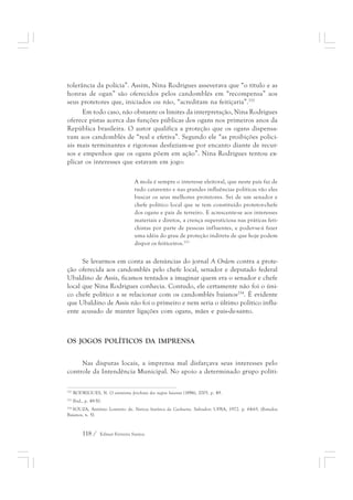 tolerância da polícia”. Assim, Nina Rodrigues asseverava que “o título e as 
honras de ogan” são oferecidos pelos candomblés em “recompensa” aos 
seus protetores que, iniciados ou não, “acreditam na feitiçaria”.252 
Em todo caso, não obstante os limites da interpretação, Nina Rodrigues 
oferece pistas acerca das funções públicas dos ogans nos primeiros anos da 
República brasileira. O autor qualifica a proteção que os ogans dispensa-vam 
aos candomblés de “real e efetiva”. Segundo ele “as proibições polici-ais 
mais terminantes e rigorosas desfaziam-se por encanto diante de recur-sos 
e empenhos que os ogans põem em ação”. Nina Rodrigues tentou ex-plicar 
os interesses que estavam em jogo: 
A mola é sempre o interesse eleitoral, que neste país faz de 
tudo catavento e nas grandes influências políticas vão eles 
buscar os seus melhores protetores. Sei de um senador e 
chefe político local que se tem constituído protetor-chefe 
dos ogans e pais de terreiro. E acrescente-se aos interesses 
materiais e diretos, a crença supersticiosa nas práticas feti-chistas 
118 / Edmar Ferreira Santos 
por parte de pessoas influentes, e poder-se-á fazer 
uma idéia do grau de proteção indireta de que hoje podem 
dispor os feiticeiros.253 
Se levarmos em conta as denúncias do jornal A Ordem contra a prote-ção 
oferecida aos candomblés pelo chefe local, senador e deputado federal 
Ubaldino de Assis, ficamos tentados a imaginar quem era o senador e chefe 
local que Nina Rodrigues conhecia. Contudo, ele certamente não foi o úni-co 
chefe político a se relacionar com os candomblés baianos254. É evidente 
que Ubaldino de Assis não foi o primeiro e nem seria o último político influ-ente 
acusado de manter ligações com ogans, mães e pais-de-santo. 
OS JOGOS POLÍTICOS DA IMPRENSA 
Nas disputas locais, a imprensa mal disfarçava seus interesses pelo 
controle da Intendência Municipal. No apoio a determinado grupo políti- 
252 RODRIGUES, N. O animismo fetichista dos negros baianos (1896), 2005. p. 49. 
253 Ibid., p. 49-50. 
254 SOUZA, Antônio Loureiro de. Notícia histórica da Cachoeira. Salvador: UFBA, 1972. p. 64-65. (Estudos 
Baianos, n. 5). 
 
