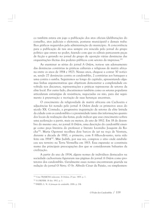 co também estava em jogo a publicação dos atos oficiais (deliberações do 
conselho, atos judiciais e eleitorais, posturas municipais) e demais traba-lhos 
gráficos requeridos pela administração do município. A concorrência 
para a publicação de tais atos sempre era vencida pelo jornal do grupo 
político que estava no poder, fazendo com que os editais parecessem peças 
de ficção e gerando no jornal do grupo de oposição várias denúncias das 
orquestrações ilícitas dos poderes públicos com setores da imprensa.255 
Ao examinar as séries do jornal A Ordem, nota-se um adensamento 
das denúncias contrárias às práticas culturais e religiosas de matriz africa-na 
entre os anos de 1914 e 1923. Nesses anos, chega-se a contar 30 notíci-as, 
sendo 27 denúncias contra os candomblés, 2 contrárias aos batuques e 
uma contra o samba. Seguiremos ao longo do capítulo, apresentando algu-mas 
linhas argumentativas que objetivam demonstrar a complexidade en-volvida 
nos discursos, representações e práticas repressoras de setores da 
elite local. Por outro lado, discutiremos também como os setores populares 
articularam estratégias de resistência, negociadas ou não, para dar segui-mento 
à preservação e recriação de suas heranças ancestrais. 
O crescimento da religiosidade de matriz africana em Cachoeira e 
adjacências foi notado pelo jornal A Ordem desde os primeiros anos do 
século XX. Contudo, a progressiva inquietação de setores da elite letrada 
da cidade com os candomblés e a proximidade tanto das informações quanto 
dos locais de realização das festas, pode indicar que esse crescimento sofreu 
uma aceleração a partir, mais ou menos, do ano de 1912. Em 18 de dezem-bro 
do mesmo ano, no jornal A Ordem, uma descrição do candomblé emer-ge 
como peça literária do professor e literato Leonídio Joaquim da Ro-cha256. 
Maria Ogorensì recolheu dois barcos de iaô na roça de Ventura, 
durante a década de 1910, o primeiro, com 8 filhos-de-santo, teria sido 
feito em 1914257. Mãe Judith, por sua vez, comprou o sítio onde estabele-ceu 
seu terreiro na Terra Vermelha em 1913. Essa expansão se constituiu 
numa das principais preocupações dos que se consideravam baluartes da 
civilização. 
A partir do ano de 1914, alguns nomes de indivíduos destacados na 
sociedade cachoeirana figuraram nas páginas do jornal A Ordem como pro-tetores 
dos candomblés. Geralmente esses nomes encontravam guarida na 
redação do jornal O Norte. O Sr. Alfredo César da Paixão, ou simplesmen- 
O Poder dos Candomblés / 119 
255 Uma TRAMÓIA indecente. A Ordem, 25 jan. 1905. p. 1. 
256 A ORDEM. 18 dez. 1912. p. 1. 
257 PARÉS, L. N. A formação do candomblé, 2006. p. 214. 
 