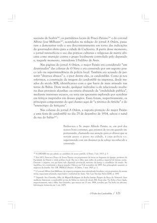 sucessão de Seabra260, os partidários locais de Prisco Paraíso261 e do coronel 
Albino José Milhazes262, acastelados na redação do jornal A Ordem, passa-ram 
a demonstrar todo o seu descontentamento em torno das indicações 
do governador eleito para a cidade de Cachoeira. A partir desse momento, 
o jornal intensificou o uso das práticas culturais e religiosas de matriz afri-cana 
como munição contra o grupo localmente controlado pelo deputado 
e, naquele momento, intendente Ubaldino de Assis. 
Nas páginas do jornal A Ordem, o major Paixão era considerado “um 
doutrinador” das colunas de O Norte e era censurado por um suposto pou-co 
zelo na superintendência da polícia local. Também era acusado de per-mitir 
“diversos abusos” e, o pior dentre eles, os candomblés. Como já nos 
referimos, a construção da imagem do candomblé na imprensa, desde me-ados 
do século XIX, identificava-o com o que havia de mais atrasado nas 
terras da Bahia. Deste modo, qualquer indivíduo a ele relacionado recebe-ria 
duas prováveis alcunhas: ou estaria abusando da “credulidade pública”, 
mediante interesses escusos, ou seria um ignorante explorado por acreditar 
em feitiços inspirados em deuses pagãos. Esses foram, respectivamente, os 
principais componentes do que chamei aqui de “a retórica do fetiche” e do 
“estereótipo da feitiçaria”. 
Nas colunas do jornal A Ordem, a suposta proteção do major Paixão 
a uma festa de candomblé no dia 25 de dezembro de 1914, salvou o natal 
da rua do Sabão263: 
Perdoe-nos o Sr. major Alfredo Paixão, se, em prol dos 
nossos bons costumes, que estamos de vez em quando im-portunando, 
chamando sua atenção para os abusos que se 
notam passo a passo na cidade, à cuja polícia s.s. 
superintende com um desamor já de sobejo reconhecido e 
censurado. 
260 A ORDEM traz sua adesão ao candidato do nosso partido. O Norte, 3 set. 1915. p. 1. 
261 Em 1915, Francisco Prisco de Souza Paraíso era proprietário de terras na freguesia do Iguape, professor da 
Faculdade de Direito e chefe político local. Ele era o filho mais velho do político imperial de mesmo nome. 
Durante o império, seu pai havia sido deputado provincial, ministro da justiça e conselheiro de estado. Na 
república, foi constituinte e depois senador. Faleceu em 8 de novembro de 1895. Seu primogênito assumiu os 
negócios da família. Ver: DR. PRISCO Paraíso. A Ordem, 3 mar. 1915. p. 1. 
262 O coronel Albino José Milhazes, de origem portuguesa mas naturalizado brasileiro, era proprietário de muitas 
terras, negociante abastado, exportador e industrial do fumo. Ver: Luis Nicolau Parés (2006, p. 195). 
263 Segundo Seu Geninho, filho de Miguel Rodrigues da Rocha (antigo Pejigan da Roça do Ventura), duas 
mulheres lideravam o candomblé na rua do Sabão no início do século XX. Eram elas: Tia Sofia e Vovó Agda, 
respectivamente, mãe e filha. Seu Geninho, que nasceu em 13 nov. 1906, acredita que Tia Sofia era africana. 
Informação fornecida em 1 out. 2005. 
O Poder dos Candomblés / 121 
 