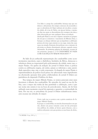 Um deles é a praga dos candomblés, herança suja que nos 
deixou o africanismo dos tempos ominosos da escravidão e 
que os adoradores de Ogan realizam até em pleno coração 
da cidade, ali à rua do Sabão, em épocas festivas e mesmo 
em dias nos quais os descendentes dos ovampos não têm a 
alma alvoroçada por uma qualquer ditosa recordação. 
Ainda pelo Natal, se nos não é ingrata a memória no próprio 
dia em que se comemora o nascimento do Menino Deus, o 
batuque e as danças infernais que acompanham a celebração 
grotesca da missa negra estavam no seu auge, numa das casas 
nessa rua situada. Entraram dois policiais com a intenção de 
pôr termo ao abusivo divertimento africano, segundo somos 
informados. Às primeiras palavras de intimação, recuam de 
seu propósito, porque [...] ‘O CANDOMBLÉ SE FAZIA 
COM A LICENÇA DO MAJOR DELEGADO’.264 
Ao lado da já conhecida representação dos candomblés como acon-tecimentos 
execráveis, sujos e diabólicos, herdados da África, destaca-se a 
referência direta ao responsável pelo policiamento da cidade, neste caso, o 
major Paixão. Os apelos da redação do jornal A Ordem feitos à polícia 
contra as celebrações negras, até então, jamais se referiram a uma autori-dade 
específica, mas, sim, a toda corporação. A chegada do major Paixão à 
superintendência da polícia local parece ter adicionado mais ingredientes 
na aborrecida oposição feita pelos colaboradores do jornal A Ordem aos 
partidários do deputado Ubaldino de Assis. 
Nos tempos do major Alfredo Paixão, os ventos pareciam estar mais 
favoráveis à difusão dos candomblés. No episódio do natal na rua do Sa-bão, 
caso o major não tenha de fato permitido a celebração, certo é que 
seu nome não estaria à toa na boca do povo-de-santo. Assim, ele foi bem 
utilizado num momento crucial de repressão e garantiu a continuidade da 
festa. Por sua vez, os articulistas do jornal A Ordem vislumbravam inten-ções 
escusas nas atitudes do major: 
Certo, tudo isso se pratica com a prévia anuência do Sr. 
major Alfredo Paixão. 
E porque os candomblés, na marcha disseminadora em que 
vão, dentro em pouco tomarão conta até das principais 
vias públicas da cidade, já houve quem dissesse, com a 
malícia esfuziante com que pontua as suas frases de efeito, 
264 A ORDEM. 13 jan. 1915. p. 1. 
122 / Edmar Ferreira Santos 
 
