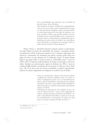 que o atual delegado tem aspirações, em se tratando da 
macabra dança, nada edificantes. 
Não esposamos tal pensar. Também não compreendemos 
como e por que o senhor major superintendente da polí-cia, 
aliás um espírito inteligente, diretor da opinião públi-ca 
como figura primacial de um órgão de imprensa, con-sente 
em plena cidade, nessa marcha evolutiva que em-preendemos 
para a perfectibilidade social, a encenação de 
costumes torpes e envergonhantes, transplantados para o 
Brasil-menino pelas récuas de infelizes tão maravilhosa-mente 
decantados, nas angústias de seu martírio, pelas es-trofes 
de fogo do poeta do Navio Negreiro.265 
Nesses termos, o articulista levantava suspeita quanto à participação 
do major Paixão nas festas de candomblé. No entanto, o jornalista tentava 
contemporizar, afinal, mostrava-se inquieto com a crescente organização dos 
terreiros e, certamente, ele acreditava que apenas a polícia podia vibrar um 
golpe de morte no que chamava de “a instituição negra”. O major Paixão 
figurou em quase todas as notícias sobre os candomblés entre os anos de 
1914 e 1923. A suposta condescendência do major é acentuada a cada novo 
relato. Durante as comemorações negras da abolição em 1915, a nossa já 
conhecida Mãe Paulina, sacerdotisa de um terreiro no Alto do Cucuí, feste-jou 
o dia 13 de maio com um sonoro candomblé e, quando importunada, 
utilizou do mesmo expediente dos religiosos do natal na rua do Sabão: 
Certo, em comemoração à data da áurea lei que quebrou 
os grilhões do cativeiro, trabalhou no dia 13, à noite, va-rando 
a madrugada de ontem com o seu imoralíssimo ba-tuque, 
o pigy de mãe Paulina, com prévia licença, segundo 
ela própria o diz, do Sr. major Alfredo Paixão, delegado de 
polícia em exercício e jornalista doutrinador das primeiras 
colunas d’ O Norte. 
O despacho de anteontem do antro lúgubre em que, cer-cada 
de cabeças de bode e outras risíveis bugigangas de 
torpes e nojentas feitiçarias, pontificam mãe Paulina e sua 
côrte, numa deslavada reincidência, nada mais foi do que 
um acanalhamento às prerrogativas da polícia, da qual 
pouco caso fazem os farristas do Alto do Cucuí.266 
O Poder dos Candomblés / 123 
265 A ORDEM, 13 jan. 1915. p. 1. 
266 Id., 15 maio 1915. p. 1. 
 