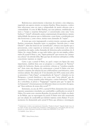 Referimo-nos anteriormente à descrição do terreiro e dos religiosos, 
sugerindo um aspecto sinistro ou mesmo fúnebre. Dessa maneira, o articu-lista 
relacionava uma vez mais a religiosidade de matriz africana com a 
criminalidade. A corte de Mãe Paulina, nas suas palavras, estabelecida em 
meio a “torpes e nojentas feitiçarias”, é caracterizada como uma “cena 
burlesca”, “risível”, afirmando, assim, a representação de ignorância e mesmo 
imbecilidade das pessoas que se dedicavam a essas festas, consideradas por 
eles licenciosas e, como vimos, muitas vezes chamadas de “orgias”. 
A ironia que corre impregnando a notícia inverte a posição que Mãe 
Paulina certamente dispunha entre os populares. Iniciada para o orixá 
Omolu267, além das festas do seu “pontificado”, oferecia cura àqueles que a 
procuravam, como sugerem as notíciais que a relacionam com outras 
curandeiras da região, todas chamadas de feiticeiras pelos jornalistas do A 
Ordem. Já o major Paixão, ao que tudo indica, não era um simples colabo-rador 
do jornal O Norte e, sim, “figura primacial” que escrevia nas “primei-ras 
colunas” da referida folha. Mas que tipo de interesse subreptício a folha 
concorrente reputava ao major? 
Certo é que o jornal O Norte, no qual o major era figura das mais 
importantes, também fazia coro ao progresso e a civilização da “heróica” 
cidade da Cachoeira. Assim, seu escritório criticava as “crendices popula-res”, 
bem como não deixava de contra-atacar o jornal A Ordem com insi-nuações 
a respeito das relações de seus colaboradores com feiticeiros, como 
veremos adiante. Em edição de 17 de dezembro de 1915, numa nota sobre 
os presentes à “mãe d’água”, acompanhados de “preces” e deixados no rio 
Paraguaçu, o jornal classificou o ato como uma “cena ridícula” que de-monstrava 
a “crença popular pelas feitiçarias e outras baboseiras”. Segun-do 
o articulista, as preces e “bugigangas” rogavam para que “as águas do 
rio baixassem” e levaram pessoas de diferentes classes ao encontro das águas, 
até “duas senhoras da nossa elite social”.268 
Entretanto, no ano de 1917, o jornal O Norte desmentiu dois casos de 
supostos assassinatos vinculados aos candomblés e publicados no jornal A 
Ordem. Foi assim com a menina Roxinha, do povoado do Calado, no distri-to 
de Belém, que na reportagem do jornal A Ordem teria sido assassinada 
por um adepto do candomblé por desferir injúrias contra Baluaê. O acon-tecimento 
foi desmentido pelo jornal O Norte que afirmou a investigação 
267 Gaiaku Luiza se referia a esta mãe-de-santo chamando-a “Paulina de Azansú”. Segundo Gaiaku Luiza, ela 
era “nagô”. Os jejes, caso de Gaiaku Luiza, sincretizam o vodum Azansú com o orixá Omolú, pelas suas carac-terísticas 
em comum. Informação fornecida por Gaiaku Luiza (1909-2005). 23 nov. 2003. 
268 O NORTE. 17 dez. 1915. p. 1. 
124 / Edmar Ferreira Santos 
 