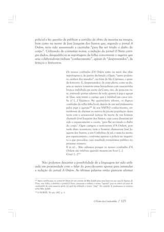 policial e fez questão de publicar a certidão de óbito da menina na íntegra, 
bem como na morte de José Joaquim dos Santos que, segundo o jornal A 
Ordem, teria sido assassinado a cacetadas “para lhe ser tirado o diabo do 
corpo”. Utilizando de contumaz ironia, a redação do jornal O Norte corri-giu 
dados, desqualificou as reportagens da folha concorrente e sugeriu que 
seus colaboradores tinham “conhecimento”, apesar de “desprevenidos”, de 
feitiços e feiticeiros: 
Os nossos confrades d’A Ordem estão na maré das altas 
reportagens e, de guerra declarada a Ogan, “santo podero-so, 
senhor dos mundos”, na frase de São Cipriano, o gran-de 
feiticeiro. E, desprevenidos, de corpo aberto, como se diz, 
sem ao menos tomarem umas benzeduras com vassourinha 
branca embebida em azeite da Costa, vão, de pena em ris-te, 
entrando portas adentro de tudo quanto é pigy e aganjú 
de Deus, sem temer o castigo que é infalível em casos tais. 
Se é? [...] Vejamos: Na quarta-feira última, os dignos 
confrades da velha folha local, depois de um raid profanatório 
pelos pigys e aganjús269 de seu VASTO conhecimento, en-tenderam 
de alarmar os nervos da pacata população desta 
terra com a sensacional notícia da morte de um homem 
chamado José Joaquim dos Santos, cuja causa disseram ter 
sido o espancamento a cacete, ‘para lhe ser tirado o diabo 
do corpo’. Ogan castigou o noticiarista d’A Ordem, pois 
nada disto aconteceu; nem o homem chamava-se José Jo-aquim 
dos Santos, e sim Umbelino de tal, e nem foi morto 
por espancamento, conforme apurou a polícia no inquéri-to 
a que procedeu, cujo resultado tornaremos público no 
próximo número. 
E tá aí!... Não sabemos porque os nossos confrades d’A 
Ordem são infelizes quando mexem em bozó [...] 
Cruz! [...]270 
Não podemos descartar a possibilidade de a linguagem ter sido utili-zada 
em proximidade com o falar do povo-de-santo apenas para intimidar 
a redação do jornal A Ordem. As últimas palavras então parecem afirmar 
269 Após a publicação no jornal A Ordem de um convite de Mãe Judith para uma festa em sua casa de Aganju de 
Deus, esta folha, e também o jornal O Norte, passaram a utilizar o termo “aganjú” para se referir às casas de 
candomblé de uma maneira geral, tal qual foi utilizado o termo “pigy”. No capítulo 4, analisamos as notícias 
sobre Mãe Judith. 
270 O NORTE. 30 nov. 1917. p. 1. 
O Poder dos Candomblés / 125 
 