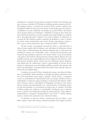 justamente o contrário do que dizem, quando ironizam “não sabemos por 
que os nossos confrades d’A Ordem são infelizes quando mexem em bozó”. 
De qualquer modo, o escritório do jornal O Norte revelou conhecer essa 
linguagem melhor do que seu concorrente. E tudo indica que não apenas o 
vocabulário era mais conhecido nas bandas do jornal O Norte. Na chama-da 
da notícia aparece em destaque o subtítulo O castigo de ogan. Seria isto 
uma referência sarcástica ao posto ocupado pelo major Paixão no candom-blé 
e desconhecido pelos “rapazes” do jornal A Ordem? A referência ao 
conceito de São Cipriano sugere a intenção de ludibriar o outro e, através 
do medo, tentar potencializar suas forças. Porém, especulações a parte, o 
fato é que a notícia deixa claro que o castigo de Ogan é “infalível”. 
Na luta contra a perseguição da qual foi vítima, o povo-de-santo se 
valeu de uma ampla rede de alianças com indivíduos de diferentes classes 
sociais. Para o enfrentamento dos arranjos daqueles que se colocavam nas 
trincheiras opostas aos candomblés, mães e pais-de-santo buscaram cola-boradores 
que pudessem negociar e até mesmo obstar a ação de jornalistas 
e da polícia. Essa rede de relacionamentos incluía adeptos efetivos dos can-domblés, 
pessoas que compartilhavam valores religiosos afro-baianos e tam-bém 
pessoas distantes desses valores que, por diferentes razões, dispensa-ram 
algum tipo de colaboração contra a agressividade de setores da im-prensa 
ou negociaram com autoridades públicas, quando elas mesmas não 
eram tais autoridades. O major Paixão bem podia estar incluído nessa ex-tensa 
rede de solidariedade. 
A redação do jornal O Norte, dirigida pelo major, não deixa de defen-der 
os candomblés, afinal, classifica as atitudes da redação adversária como 
um “raid profanatório pelos pigys e aganjús”. Deste modo, a campanha 
contra os candomblés foi representada como um ataque aviltante contra a 
integridade e a honra de espaços sagrados, visando macular lugares, indiví-duos, 
práticas, valores e divindades. A linguagem da notícia, como assina-lamos, 
insinua uma proximidade com o povo-de-santo. A intenção parece 
ter sido de intimidar os concorrentes ao indicar que os “rapazes” do jornal 
A Ordem podiam até conhecer os candomblés, localização, pais e mães-de-santo, 
contudo, não sabiam dos perigos de entrar neles de “corpo aberto”, 
profanando-os e mexendo “desprevenidos” com “bozó”271. Assim, alimen-tavam 
o espírito dos opositores com o medo do feitiço. 
O episódio no qual foi vítima o pai-de-santo José do Vapor e seus 
filhos sugere, senão uma aliança, relações próximas entre alguns terreiros 
271 No capítulo 4, analisamos o termo “bozó” e sua relação com a feitiçaria. 
126 / Edmar Ferreira Santos 
 