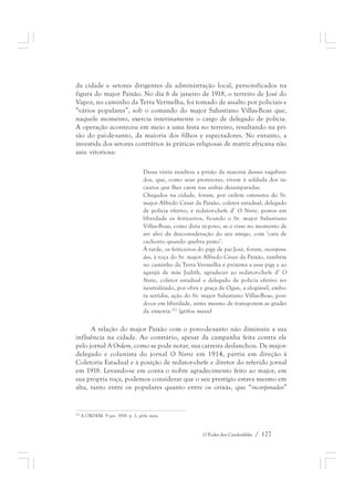 da cidade e setores dirigentes da administração local, personificados na 
figura do major Paixão. No dia 6 de janeiro de 1918, o terreiro de José do 
Vapor, no caminho da Terra Vermelha, foi tomado de assalto por policiais e 
“vários populares”, sob o comando do major Salustiano Villas-Boas que, 
naquele momento, exercia interinamente o cargo de delegado de polícia. 
A operação aconteceu em meio a uma festa no terreiro, resultando na pri-são 
do pai-de-santo, da maioria dos filhos e espectadores. No entanto, a 
investida dos setores contrários às práticas religiosas de matriz africana não 
saiu vitoriosa: 
Dessa visita resultou a prisão da maioria desses vagabun-dos, 
que, como seus protetores, vivem à soldada dos in-cautos 
que lhes caem nas unhas desamparadas. 
Chegados na cidade, foram, por ordem ostensiva do Sr. 
major Alfredo César da Paixão, coletor estadual, delegado 
de polícia efetivo, e redator-chefe d’ O Norte, postos em 
liberdade os feiticeiros, ficando o Sr. major Salustiano 
Villas-Boas, como dizia zé-povo, se o visse no momento de 
ser alvo da desconsideração do seu amigo, com ‘cara de 
cachorro quando quebra prato’. 
À tarde, os feiticeiros do pigy de pai José, foram, incorpora-dos, 
à roça do Sr. major Alfredo César da Paixão, também 
no caminho da Terra Vermelha e próxima a esse pigy e ao 
aganjú de mãe Judith, agradecer ao redator-chefe d’ O 
Norte, coletor estadual e delegado de polícia efetivo ter 
neutralizado, por obra e graça de Ogan, a elogiável, embo-ra 
serôdia, ação do Sr. major Salustiano Villas-Boas, pon-do- 
os em liberdade, antes mesmo de transporem as grades 
da enxovia.272 (grifos meus) 
A relação do major Paixão com o povo-de-santo não diminuiu a sua 
influência na cidade. Ao contrário, apesar da campanha feita contra ele 
pelo jornal A Ordem, como se pode notar, sua carreira deslanchou. De major-delegado 
e colunista do jornal O Norte em 1914, partiu em direção à 
Coletoria Estadual e à posição de redator-chefe e diretor do referido jornal 
em 1918. Levando-se em conta o nobre agradecimento feito ao major, em 
sua própria roça, podemos considerar que o seu prestígio estava mesmo em 
alta, tanto entre os populares quanto entre os orixás, que “incorporados” 
O Poder dos Candomblés / 127 
272 A ORDEM. 9 jan. 1918. p. 1, grifo meu. 
 