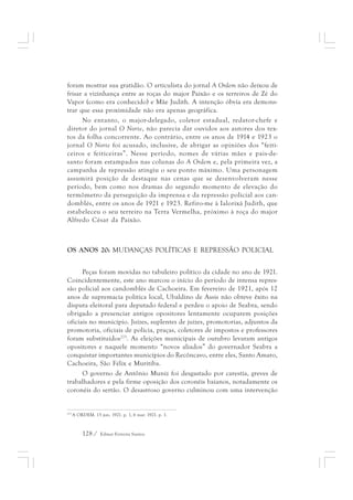 foram mostrar sua gratidão. O articulista do jornal A Ordem não deixou de 
frisar a vizinhança entre as roças do major Paixão e os terreiros de Zé do 
Vapor (como era conhecido) e Mãe Judith. A intenção óbvia era demons-trar 
que essa proximidade não era apenas geográfica. 
No entanto, o major-delegado, coletor estadual, redator-chefe e 
diretor do jornal O Norte, não parecia dar ouvidos aos autores dos tex-tos 
da folha concorrente. Ao contrário, entre os anos de 1914 e 1923 o 
jornal O Norte foi acusado, inclusive, de abrigar as opiniões dos “feiti-ceiros 
e feiticeiras”. Nesse período, nomes de várias mães e pais-de-santo 
foram estampados nas colunas do A Ordem e, pela primeira vez, a 
campanha de repressão atingiu o seu ponto máximo. Uma personagem 
assumirá posição de destaque nas cenas que se desenvolveram nesse 
período, bem como nos dramas do segundo momento de elevação do 
termômetro da perseguição da imprensa e da repressão policial aos can-domblés, 
entre os anos de 1921 e 1923. Refiro-me à Ialorixá Judith, que 
estabeleceu o seu terreiro na Terra Vermelha, próximo à roça do major 
Alfredo César da Paixão. 
OS ANOS 20: MUDANÇAS POLÍTICAS E REPRESSÃO POLICIAL 
Peças foram movidas no tabuleiro político da cidade no ano de 1921. 
Coincidentemente, este ano marcou o início do período de intensa repres-são 
policial aos candomblés de Cachoeira. Em fevereiro de 1921, após 12 
anos de supremacia política local, Ubaldino de Assis não obteve êxito na 
disputa eleitoral para deputado federal e perdeu o apoio de Seabra, sendo 
obrigado a presenciar antigos opositores lentamente ocuparem posições 
oficiais no município. Juízes, suplentes de juízes, promotorias, adjuntos da 
promotoria, oficiais de polícia, praças, coletores de impostos e professores 
foram substituídos273. As eleições municipais de outubro levaram antigos 
opositores e naquele momento “novos aliados” do governador Seabra a 
conquistar importantes municípios do Recôncavo, entre eles, Santo Amaro, 
Cachoeira, São Félix e Muritiba. 
O governo de Antônio Muniz foi desgastado por carestia, greves de 
trabalhadores e pela firme oposição dos coronéis baianos, notadamente os 
coronéis do sertão. O desastroso governo culminou com uma intervenção 
273 A ORDEM. 15 jun. 1921. p. 1, 6 mar. 1921. p. 1. 
128 / Edmar Ferreira Santos 
 