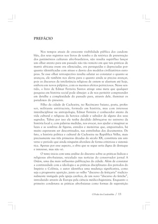 O Poder dos Candomblés / 13 
PREFÁCIO 
Nos tempos atuais de crescente visibilidade pública dos candom-blés, 
dos seus registros nos livros de tombo e da retórica de preservação 
dos patrimônios culturais afro-brasileiros, não resulta supérfluo lançar 
um olhar atento para um passado não tão remoto em que tais práticas de 
matriz africana eram ora silenciadas, ora perseguidas e depreciadas por-quanto 
identificadas com atraso e desvio dos modelos civilizatórios euro-peus. 
Se esse olhar retrospectivo resulta salutar ao constatar o quanto se 
avançou, ele também nos alerta para o quanto ainda se precisa avançar, 
pois os discursos da intolerância religiosa de ontem se alastram até hoje, 
embora em novos púlpitos, com os mesmos efeitos perniciosos. Nesse sen-tido, 
o livro de Edmar Ferreira Santos atinge uma meta que qualquer 
pesquisa em história social pode almejar: a de nos permitir compreender 
em detalhe a complexidade do passado para, através dele, iluminar os 
paradoxos do presente. 
Filho da cidade de Cachoeira, no Recôncavo baiano, poeta, profes-sor, 
militante antirracista, formado em história, mas com interesse 
interdisciplinar na antropologia, Edmar Ferreira é conhecedor atento da 
vida cultural e religiosa da heroica cidade e sabedor de alguns dos seus 
segredos. Talvez por isso ele tenha decidido debruçar-se no universo da 
história local e, com palavras medidas, nos evocar, nos ajudar a imaginar as 
luzes e as sombras de figuras, enredos e memórias que, empoeirados, há 
muito esperavam ser descortinados, nas entrelinhas dos documentos. De 
fato, a história política e cultural de Cachoeira na República Velha, mais 
precisamente nas três primeiras décadas do século XX, constituía um uni-verso 
e período que ainda ninguém abordara de forma criteriosa e sistemá-tica. 
Apenas por esse aspecto, a obra que se segue seria digna de destaque 
e interesse, mas não só. 
O texto inicia com uma análise do discurso sobre as práticas lúdicas e 
religiosas afro-baianas, veiculado nas notícias do conservador jornal A 
Ordem, uma das mais influentes publicações da cidade. Além de constatar 
a continuidade com a ideologia e as práticas disciplinares dos períodos do 
Império e Colônia, o autor identifica uma mudança significativa, como 
seja a progressiva aparição, junto ao velho “discurso da feitiçaria” tradicio-nalmente 
instigado pela igreja católica, de um novo “discurso do fetiche”, 
introduzido através da Europa pela ciência médico-higienista. Enquanto o 
primeiro condenava as práticas afro-baianas como formas de superstição 
 