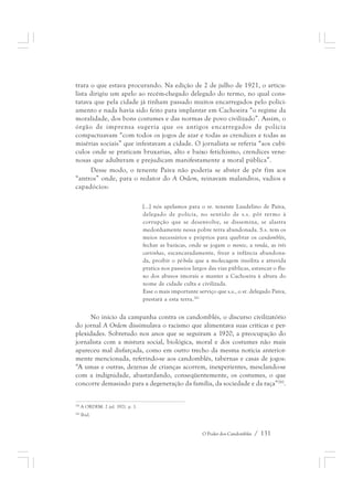 trara o que estava procurando. Na edição de 2 de julho de 1921, o articu-lista 
dirigiu um apelo ao recém-chegado delegado do termo, no qual cons-tatava 
que pela cidade já tinham passado muitos encarregados pelo polici-amento 
e nada havia sido feito para implantar em Cachoeira “o regime da 
moralidade, dos bons costumes e das normas de povo civilizado”. Assim, o 
órgão de imprensa sugeria que os antigos encarregados de polícia 
compactuavam “com todos os jogos de azar e todas as crendices e todas as 
misérias sociais” que infestavam a cidade. O jornalista se referia “aos cubí-culos 
onde se praticam bruxarias, alto e baixo fetichismo, crendices vene-nosas 
que adulteram e prejudicam manifestamente a moral pública”. 
Desse modo, o tenente Paiva não poderia se abster de pôr fim aos 
“antros” onde, para o redator do A Ordem, reinavam malandros, vadios e 
capadócios: 
[...] nós apelamos para o sr. tenente Laudelino de Paiva, 
delegado de polícia, no sentido de s.s. pôr termo à 
corrupção que se desenvolve, se dissemina, se alastra 
medonhamente nessa pobre terra abandonada. S.s. tem os 
meios necessários e próprios para quebrar os candomblés, 
fechar as baiúcas, onde se jogam o monte, a ronda, as três 
cartinhas, escancaradamente, frear a infância abandona-da, 
proibir o pé-bola que a molecagem insólita e atrevida 
pratica nos passeios largos das vias públicas, estancar o flu-xo 
dos abusos imorais e manter a Cachoeira à altura do 
nome de cidade culta e civilizada. 
Esse o mais importante serviço que s.s., o sr. delegado Paiva, 
prestará a esta terra.281 
No início da campanha contra os candomblés, o discurso civilizatório 
do jornal A Ordem dissimulava o racismo que alimentava suas críticas e per-plexidades. 
Sobretudo nos anos que se seguiram a 1920, a preocupação do 
jornalista com a mistura social, biológica, moral e dos costumes não mais 
apareceu mal disfarçada, como em outro trecho da mesma notícia anterior-mente 
mencionada, referindo-se aos candomblés, tabernas e casas de jogos: 
“A umas e outras, dezenas de crianças acorrem, inexperientes, mesclando-se 
com a indignidade, abastardando, conseqüentemente, os costumes, o que 
concorre demasiado para a degeneração da família, da sociedade e da raça”282. 
O Poder dos Candomblés / 131 
281 A ORDEM. 2 jul. 1921. p. 1. 
282 Ibid. 
 
