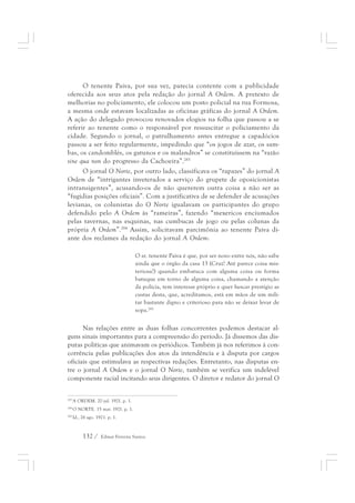 O tenente Paiva, por sua vez, parecia contente com a publicidade 
oferecida aos seus atos pela redação do jornal A Ordem. A pretexto de 
melhorias no policiamento, ele colocou um posto policial na rua Formosa, 
a mesma onde estavam localizadas as oficinas gráficas do jornal A Ordem. 
A ação do delegado provocou renovados elogios na folha que passou a se 
referir ao tenente como o responsável por ressuscitar o policiamento da 
cidade. Segundo o jornal, o patrulhamento antes entregue a capadócios 
passou a ser feito regularmente, impedindo que “os jogos de azar, os sam-bas, 
os candomblés, os gatunos e os malandros” se constituíssem na “razão 
sine qua non do progresso da Cachoeira”.283 
O jornal O Norte, por outro lado, classificava os “rapazes” do jornal A 
Ordem de “intrigantes inveterados a serviço do grupete de oposicionistas 
intransigentes”, acusando-os de não quererem outra coisa a não ser as 
“fugidias posições oficiais”. Com a justificativa de se defender de acusações 
levianas, os colunistas do O Norte igualavam os participantes do grupo 
defendido pelo A Ordem às “rameiras”, fazendo “mexericos enciumados 
pelas tavernas, nas esquinas, nas cumbucas de jogo ou pelas colunas da 
própria A Ordem”.284 Assim, solicitavam parcimônia ao tenente Paiva di-ante 
dos reclames da redação do jornal A Ordem: 
O sr. tenente Paiva é que, por ser novo entre nós, não sabe 
ainda que o órgão da casa 13 (Cruz! Até parece coisa mis-teriosa!) 
132 / Edmar Ferreira Santos 
quando embatuca com alguma coisa ou forma 
batuque em torno de alguma coisa, chamando a atenção 
da polícia, tem interesse próprio e quer bancar prestígio as 
custas desta, que, acreditamos, está em mãos de um mili-tar 
bastante digno e criterioso para não se deixar levar de 
sopa.285 
Nas relações entre as duas folhas concorrentes podemos destacar al-guns 
sinais importantes para a compreensão do período. Já dissemos das dis-putas 
políticas que animavam os periódicos. Também já nos referimos à con-corrência 
pelas publicações dos atos da intendência e à disputa por cargos 
oficiais que estimulava as respectivas redações. Entretanto, nas disputas en-tre 
o jornal A Ordem e o jornal O Norte, também se verifica um indelével 
componente racial incitando seus dirigentes. O diretor e redator do jornal O 
283 A ORDEM. 20 jul. 1921. p. 1. 
284 O NORTE. 15 mar. 1921. p. 1. 
285 Id., 26 ago. 1921. p. 1. 
 