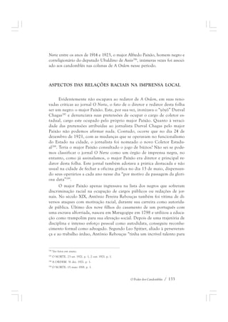 Norte entre os anos de 1914 e 1923, o major Alfredo Paixão, homem negro e 
correligionário do deputado Ubaldino de Assis286, inúmeras vezes foi associ-ado 
aos candomblés nas colunas de A Ordem nesse período. 
ASPECTOS DAS RELAÇÕES RACIAIS NA IMPRENSA LOCAL 
Evidentemente não escapava ao redator de A Ordem, em suas reno-vadas 
críticas ao jornal O Norte, o fato de o diretor e redator desta folha 
ser um negro: o major Paixão. Este, por sua vez, ironizava o “yôyô” Durval 
Chagas287 e denunciava suas pretensões de ocupar o cargo de coletor es-tadual, 
cargo este ocupado pelo próprio major Paixão. Quanto à veraci-dade 
das pretensões atribuídas ao jornalista Durval Chagas pelo major 
Paixão não podemos afirmar nada. Contudo, ocorre que no dia 24 de 
dezembro de 1921, com as mudanças que se operavam no funcionalismo 
do Estado na cidade, o jornalista foi nomeado o novo Coletor Estadu-al288. 
Teria o major Paixão consultado o jogo de búzios? Não sei se pode-mos 
classificar o jornal O Norte como um órgão de imprensa negra, no 
entanto, como já assinalamos, o major Paixão era diretor e principal re-dator 
desta folha. Este jornal também adotava a prática destacada e não 
usual na cidade de fechar a oficina gráfica no dia 13 de maio, dispensan-do 
seus operários a cada ano nesse dia “por motivo da passagem da glori-osa 
data”289. 
O major Paixão apenas ingressava na lista dos negros que sofreram 
discriminação racial na ocupação de cargos públicos ou redações de jor-nais. 
No século XIX, Antônio Pereira Rebouças também foi vítima de di-versos 
ataques com motivação racial, durante sua carreira como autorida-de 
pública. Último dos nove filhos do casamento de um português com 
uma escrava alforriada, nasceu em Maragogipe em 1798 e utilizou a educa-ção 
como trampolim para sua elevação social. Depois de uma trajetória de 
disciplina e intenso esforço pessoal como autodidata, conseguiu reconhe-cimento 
formal como advogado. Segundo Leo Spitzer, aliado à perseveran-ça 
e ao trabalho árduo, Antônio Rebouças “tinha um incrível talento para 
O Poder dos Candomblés / 133 
286 Ver fotos em anexo. 
287 O NORTE. 23 set. 1921. p. 1, 2 out. 1921. p. 1. 
288 A ORDEM. 31 dez. 1921. p. 1. 
289 O NORTE. 15 maio 1918. p. 1. 
 