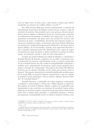 estar no lugar certo, na hora certa, e para apoiar a facção que acabava 
triunfando nas situações de conflito político e social”.290 
Em 1824, Antônio Rebouças assumiu interinamente o comando da 
administração da província de Sergipe, ocasião em que ocupava o cargo de 
secretário de governo. Descontentes com o novo governo, diversos propri-etários 
brancos ligados às plantações locais de cana-de-açúcar, acusaram-no 
publicamente de perseguir os cidadãos “de sangue puro” e de estar ar-quitetando 
secretamente um plano para uma revolta dos escravos. Em 
momentos de medo e instabilidade, decorrentes das inúmeras revoltas es-cravas 
que eclodiam na região, as denúncias colocaram Antônio Rebouças 
em situação de considerável perigo pessoal. Submetido a um longo interro-gatório 
público, ele foi inocentado, contudo, seria impossível mensurar o 
que o episódio representou para ele, identificado com a massa de negros 
escravizados dos quais ele queria se afastar, mediante seu esforço de refina-mento, 
sua formação, posição e estilo de vida conservadora.291 
O editor do jornal O Alabama da cidade de Salvador, o “afro-baiano” 
Aristides Ricardo de Santana, condenava em sua folha o tratamento seve-ro 
dispensado aos escravos, a discriminação racial e os valores conservado-res 
da sociedade baiana. Isso lhe rendeu incompatibilidades individuais e 
também com a administração da província, sendo mesmo agredido fisica-mente 
e chamado de “orangotango”. Nas palavras do médico Eloi Martins 
de Souza, pai do agressor, Aristides era um “negro que escrevia contra os 
brancos”. No entanto, descrições de candomblés publicadas no último quar-tel 
do século XIX, no jornal O Alabama, denunciavam o que sua redação 
considerava “muita superstição” entre os negros e algumas “pessoas refina-das” 
da sociedade baiana.292 
Aristides descrevia o candomblé em termos negativos, contrariando 
o progresso e relacionando-o à África que a Bahia desejava se distanciar. 
Nas páginas do jornal O Alabama, líderes e adeptos do candomblé eram 
representados como contrários aos interesses da sociedade baiana, princi-palmente 
no que dizia respeito à formação de um movimento abolicionista 
viável. Para a redação desse periódico, o candomblé ameaçava a domina-ção 
patriarcal, a tranquilidade social e os valores e tradições católicas, cons- 
290 SPITZER, Leo. Vidas de entremeio: assimilação e marginalização na Áustria, no Brasil e na África Ocidental 
(1780-1945). Rio de Janeiro: Editora da UERJ, 2001. p. 119-133. 
291 Ibid., p. 139. 
292 GRADEN, Dale. So much superstition among these people! – candomblé and the dilemmas of afro-bahian 
intellectuals, 1864-1871. In: KRAAY, Hendrik. Afro-brazilian culture and politics: Bahia, 1790s to 1990s. New 
York: M. E. Sharp, 1998. p. 57-73. 
134 / Edmar Ferreira Santos 
 
