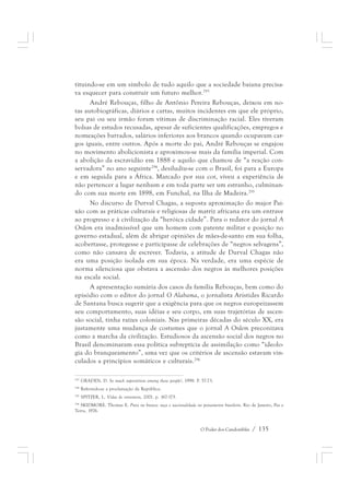 tituindo-se em um símbolo de tudo aquilo que a sociedade baiana precisa-va 
esquecer para construir um futuro melhor.293 
André Rebouças, filho de Antônio Pereira Rebouças, deixou em no-tas 
autobiográficas, diários e cartas, muitos incidentes em que ele próprio, 
seu pai ou seu irmão foram vítimas de discriminação racial. Eles tiveram 
bolsas de estudos recusadas, apesar de suficientes qualificações, empregos e 
nomeações barrados, salários inferiores aos brancos quando ocupavam car-gos 
iguais, entre outros. Após a morte do pai, André Rebouças se engajou 
no movimento abolicionista e aproximou-se mais da família imperial. Com 
a abolição da escravidão em 1888 e aquilo que chamou de “a reação con-servadora” 
no ano seguinte294, desiludiu-se com o Brasil, foi para a Europa 
e em seguida para a África. Marcado por sua cor, viveu a experiência de 
não pertencer a lugar nenhum e em toda parte ser um estranho, culminan-do 
com sua morte em 1898, em Funchal, na Ilha de Madeira.295 
No discurso de Durval Chagas, a suposta aproximação do major Pai-xão 
com as práticas culturais e religiosas de matriz africana era um entrave 
ao progresso e à civilização da “heróica cidade”. Para o redator do jornal A 
Ordem era inadmissível que um homem com patente militar e posição no 
governo estadual, além de abrigar opiniões de mães-de-santo em sua folha, 
acobertasse, protegesse e participasse de celebrações de “negros selvagens”, 
como não cansava de escrever. Todavia, a atitude de Durval Chagas não 
era uma posição isolada em sua época. Na verdade, era uma espécie de 
norma silenciosa que obstava a ascensão dos negros às melhores posições 
na escala social. 
A apresentação sumária dos casos da família Rebouças, bem como do 
episódio com o editor do jornal O Alabama, o jornalista Aristides Ricardo 
de Santana busca sugerir que a exigência para que os negros europeizassem 
seu comportamento, suas idéias e seu corpo, em suas trajetórias de ascen-são 
social, tinha raízes coloniais. Nas primeiras décadas do século XX, era 
justamente uma mudança de costumes que o jornal A Ordem preconizava 
como a marcha da civilização. Estudiosos da ascensão social dos negros no 
Brasil denominaram essa política subreptícia de assimilação como “ideolo-gia 
do branqueamento”, uma vez que os critérios de ascensão estavam vin-culados 
O Poder dos Candomblés / 135 
a princípios somáticos e culturais.296 
293 GRADEN, D. So much superstition among these people!, 1998. P. 57-73. 
294 Referindo-se a proclamação da República. 
295 SPITZER, L. Vidas de entremeio, 2001. p. 167-175. 
296 SKIDMORE. Thomas E. Preto no branco: raça e nacionalidade no pensamento brasileiro. Rio de Janeiro, Paz e 
Terra, 1976. 
 