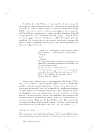 A redação do jornal O Norte, por sua vez, não silenciava diante de 
tais acusações, desmentia atos criminosos relacionados aos candomblés 
publicados no jornal A Ordem e tratava com ironia a arrogância do editor 
da folha concorrente, como na ocasião em que, dispondo de um cargo ofi-cial, 
Durval Chagas não pareceu tão ordeiro aos olhos do redator do jornal 
O Norte. Em edição de 23 de setembro de 1921, o jornal O Norte exclamou 
na primeira página “Como está valente o sr. Durval Chagas!”. Era uma 
terça-feira. Um boiadeiro tocava uma manada em direção à travessia da 
ponte D. Pedro II, quando foi abordado pelo cobrador municipal para que 
pagasse o respectivo imposto: 
[...] então, o sr. Durval Chagas, que se achava por ali ban-cando 
136 / Edmar Ferreira Santos 
prestígio de 2.º suplente de juiz de direito gritou: 
- Não paga! 
- Paga! 
- Não paga! 
E lá fechando-se o tempo, porque dizem, o sr. Durval Cha-gas 
apanhou uma pedra e se coçou para tirar do bolso... um 
lenço de beirinhas bordadas. 
Mas, já se viu como os tempos se mudam? 
O sr. Durval Chagas, que era um moço tão pacato, tão 
morigerado, tão ordeiro, (Basta dizer que é diretor d’A Or-dem) 
o sr. Durval Chagas deu agora para valente! 
Por favor, Yôyô, nos conheça.297 
O articulista primeiro ironiza o suposto prestígio do “diretor d’A Or-dem”, 
com o acanhado cargo de segundo suplente de juiz de direito. Em 
seguida, zomba das atitudes do adversário político e concorrente comerci-al, 
tentando apresentá-lo como um dos desordeiros que ele tanto ataca em 
sua folha. Porém, um desordeiro singular, pois, apesar da pretensa violên-cia 
esboçada ao pegar uma pedra, quando “se coçou”, tirou do bolso “um 
lenço de beirinhas bordadas”, exibido como símbolo do seu refinamento de 
homem civilizado e pusilâmine. A resposta irônica ao comportamento ar-rogante 
de Durval Chagas quer lhe fazer lembrar o final da escravidão, tão 
eloquentemente louvado em sua folha a cada 13 de maio, no entanto, tão 
esquecido nas atitudes cotidianas: “Por favor, Yôyô, nos conheça”.298 
297 O NORTE. 23 set. 1921. p. 1. 
298 Neste mesmo ano, outra notícia se refere a Durval Chagas como “Yôyô” em oposição a alguém que ele teria 
chamada de “meu negro”, com as palavras “negro e yôyô” em itálico. O redator do jornal O Norte, major Alfredo 
Paixão, tenta deixar evidente o racismo do seu opositor. Ver: O CARA de bronze. O Norte, 2 out. 1921. p. 1. 
 