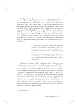 A redação do jornal A Ordem, por seu turno, participou e observou 
com satisfação a virada no jogo político e nos cargos locais. A expressão 
que melhor sintetiza esse momento da folha é “o Ubaldinismo decaído”. A 
expressão se refere, como se pode notar, ao deputado Manuel Ubaldino do 
Nascimento Assis que, como demonstramos anteriormente, era um pode-roso 
chefe político local. Ele fora deputado federal antes de assumir a in-tendência 
municipal de Cachoeira no ano de 1915, exercendo o cargo até 
1917. No entanto, a influência política de Ubaldino na região se faz sentir 
desde os primeiros anos do século XX e perdurou até o início da década de 
1920. Foi apenas com as mudanças que se operaram no cenário político 
estadual e local, a partir de 1921, que o jornal fez publicar claramente o 
nome do prestigiado político, denunciando sua condescendência com os 
candomblés: 
A Cachoeira, nos tempos, que vão longe, do nefasto pre-domínio 
do Sr. Ubaldino de Assis, era um feudo de feiti-ceiros, 
praticava-se a missa negra nas imediações e, mes-mo, 
dentro da cidade, as escancaras, desavergonhadamen-te. 
A polícia protegia os feiticeiros. As autoridades, naqueles 
ingratos tempos de grossas patifarias e ladravacidades, con-cedia- 
nas, fazerem adorações a Ogan e outros de igual e 
O Poder dos Candomblés / 137 
risível quilate.299 
Ubaldino de Assis era o líder político do major Paixão que, como 
vimos, protagonizou episódios de declarada proteção aos candomblés lo-cais. 
Como já nos referimos, um dos sequazes do chefe local e seu “capan-ga”, 
era o Pejigan do Sejahundè, o Sr. Miguel Rodrigues da Rocha. Contudo, 
o jornal A Ordem denunciava que nos tempos de predomínio do deputado 
Ubaldino, a licença para se tocar candomblé podia custar 10$, 15$ ou 20$ 
mil réis300. Fica evidente, no jogo das disputas políticas locais, que estamos 
diante de estratégias de controle de expressões culturais e religiosas afro-brasileiras 
que acompanhavam fórmulas anteriores à República, ou seja, 
ainda podíamos constatar a alternância de momentos de moderação com 
outros de maior coação e, até mesmo, tirania. Todavia, sobejamente no 
período republicano, o interesse político se constituiu na mola mestra das 
práticas de controle de tais expressões. 
299 A ORDEM. 9 ago. 1922. p. 1. 
300 Ibid. 
 
