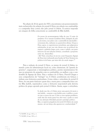 Na edição de 26 de agosto de 1921, encontramos um posicionamento 
mais esclarecedor da redação do jornal O Norte em relação aos candomblés 
e a campanha feita contra eles pelo jornal A Ordem. A notícia responde 
aos ataques da folha concorrente ao candomblé de Mãe Judith: 
Os jovens da ex-intransigente folha da casa 13 estão de 
parabéns. O sr. tenente Laudelino Paiva, delegado de polí-cia 
do termo, vai acabar com o candomblé de mãe Judith – 
noticiaram eles, radiantes na quarta-feira última. Graças a 
Deus, agora, os supersticiosos jornalistas, que julgavam-se 
enfeitiçados, (e por isso não davam sorte na política) vão 
respirar a pulmões largos, pois, como é sabido, um preto 
feiticeiro de suas relações íntimas, consultado a propósito 
certa vez, dissera-lhes: 
- Ah! Yôyô, urucubaca tá em teu costa! Enquanto Aganjú 
de Deus tiver trabaiando pras bandas da Terra Vermeia teu 
política tá de baixo, qui nem rabo de cavalo magro.301 
Para a redação do jornal O Norte, os jovens do jornal A Ordem, to-mando 
conta da administração local ou, como chamavam, da “gamela do 
governo”, esqueceram a intransigência política, porém mantiveram-se fir-mes 
no propósito de aniquilar com os candomblés, ou melhor, com o can-domblé 
de Aganju de Deus. Para o redator do O Norte, Durval Chagas e 
seus companheiros de “intrigas” no A Ordem acreditavam em feitiços e 
tinham seus feiticeiros particulares. Como relata o articulista do jornal O 
Norte, foi um preto feiticeiro quem deu o mote para a campanha feita con-tra 
Mãe Judith, reputando-a como a feiticeira responsável pela derrota 
política do grupo apoiado pelo jornal A Ordem. Assim, segue o articulista: 
E, desde esse dia a A Ordem move uma guerra de morte a 
mãe Judith... somente a mãe Judith, pois, é público e notó-rio 
que os jovens da casa 13 têm os seus aganjús prediletos, 
onde têm ido muita gente boa abrir mesa e pedir ao santo 
de sua adoração felicidade pessoal e prestígio político. 
Mas, os espertos pregadores da moral d’A Ordem são assim 
mesmo: até em feitiço eles querem ter a exclusividade.302 
301 O NORTE. 26 ago. 1921. p. 1. 
302 O NORTE. 26 ago. 1921. p. 1. 
138 / Edmar Ferreira Santos 
 