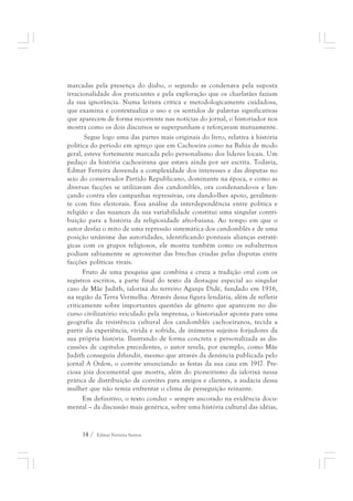 marcadas pela presença do diabo, o segundo as condenava pela suposta 
irracionalidade dos praticantes e pela exploração que os charlatães faziam 
da sua ignorância. Numa leitura crítica e metodologicamente cuidadosa, 
que examina e contextualiza o uso e os sentidos de palavras significativas 
que aparecem de forma recorrente nas notícias do jornal, o historiador nos 
mostra como os dois discursos se superpunham e reforçavam mutuamente. 
Segue logo uma das partes mais originais do livro, relativa à história 
política do período em apreço que em Cachoeira como na Bahia de modo 
geral, esteve fortemente marcada pelo personalismo dos líderes locais. Um 
pedaço da história cachoeirana que estava ainda por ser escrita. Todavia, 
Edmar Ferreira desvenda a complexidade dos interesses e das disputas no 
seio do conservador Partido Republicano, dominante na época, e como as 
diversas facções se utilizavam dos candomblés, ora condenando-os e lan-çando 
contra eles campanhas repressivas, ora dando-lhes apoio, geralmen-te 
com fins eleitorais. Essa análise da interdependência entre política e 
religião e das nuances da sua variabilidade constitui uma singular contri-buição 
para a história da religiosidade afro-baiana. Ao tempo em que o 
autor desfaz o mito de uma repressão sistemática dos candomblés e de uma 
posição unânime das autoridades, identificando pontuais alianças estraté-gicas 
com os grupos religiosos, ele mostra também como os subalternos 
podiam sabiamente se aproveitar das brechas criadas pelas disputas entre 
facções políticas rivais. 
Fruto de uma pesquisa que combina e cruza a tradição oral com os 
registros escritos, a parte final do texto dá destaque especial ao singular 
caso de Mãe Judith, ialorixá do terreiro Aganju Didè, fundado em 1916, 
na região da Terra Vermelha. Através dessa figura lendária, além de refletir 
criticamente sobre importantes questões de gênero que aparecem no dis-curso 
civilizatório veiculado pela imprensa, o historiador aponta para uma 
geografia da resistência cultural dos candomblés cachoeiranos, tecida a 
partir da experiência, vivida e sofrida, de inúmeros sujeitos forjadores da 
sua própria história. Ilustrando de forma concreta e personalizada as dis-cussões 
de capítulos precedentes, o autor revela, por exemplo, como Mãe 
Judith conseguiu difundir, mesmo que através da denúncia publicada pelo 
jornal A Ordem, o convite anunciando as festas da sua casa em 1917. Pre-ciosa 
jóia documental que mostra, além do pioneirismo da ialorixá nessa 
prática de distribuição de convites para amigos e clientes, a audácia dessa 
mulher que não temia enfrentar o clima de perseguição reinante. 
Em definitivo, o texto conduz – sempre ancorado na evidência docu-mental 
– da discussão mais genérica, sobre uma história cultural das idéias, 
14 / Edmar Ferreira Santos 
 