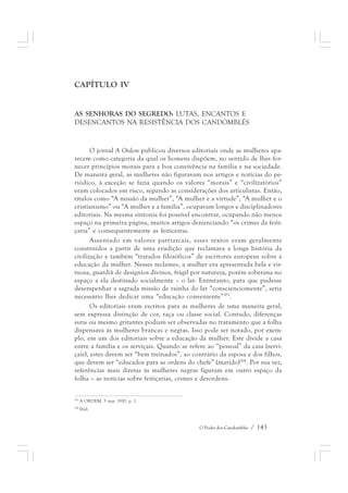 O Poder dos Candomblés / 143 
CAPÍTULO IV 
AS SENHORAS DO SEGREDO: LUTAS, ENCANTOS E 
DESENCANTOS NA RESISTÊNCIA DOS CANDOMBLÉS 
O jornal A Ordem publicou diversos editoriais onde as mulheres apa-recem 
como categoria da qual os homens dispõem, no sentido de lhes for-necer 
princípios morais para a boa convivência na família e na sociedade. 
De maneira geral, as mulheres não figuravam nos artigos e notícias do pe-riódico, 
à exceção se fazia quando os valores “morais” e “civilizatórios” 
eram colocados em risco, segundo as considerações dos articulistas. Então, 
títulos como “A missão da mulher”, “A mulher e a virtude”, “A mulher e o 
cristianismo” ou “A mulher e a família”, ocupavam longos e disciplinadores 
editoriais. Na mesma sintonia foi possível encontrar, ocupando não menos 
espaço na primeira página, muitos artigos denunciando “os crimes da feiti-çaria” 
e consequentemente as feiticeiras. 
Assentado em valores patriarcais, esses textos eram geralmente 
construídos a partir de uma erudição que reclamava a longa história da 
civilização e também “tratados filosóficos” de escritores europeus sobre a 
educação da mulher. Nesses reclames, a mulher era apresentada bela e vir-tuosa, 
guardiã de desígnios divinos, frágil por natureza, porém soberana no 
espaço a ela destinado socialmente – o lar. Entretanto, para que pudesse 
desempenhar a sagrada missão de rainha do lar “conscienciomente”, seria 
necessário lhes dedicar uma “educação conveniente”303. 
Os editoriais eram escritos para as mulheres de uma maneira geral, 
sem expressa distinção de cor, raça ou classe social. Contudo, diferenças 
sutis ou mesmo gritantes podiam ser observadas no tratamento que a folha 
dispensava às mulheres brancas e negras. Isso pode ser notado, por exem-plo, 
em um dos editoriais sobre a educação da mulher. Este divide a casa 
entre a família e os serviçais. Quando se refere ao “pessoal” da casa (servi-çais), 
estes devem ser “bem treinados”, ao contrário da esposa e dos filhos, 
que devem ser “educados para as ordens do chefe” (marido)304. Por sua vez, 
referências mais diretas às mulheres negras figuram em outro espaço da 
folha – as notícias sobre feitiçarias, crimes e desordens. 
303 A ORDEM. 5 mar. 1910. p. 1. 
304 Ibid. 
 