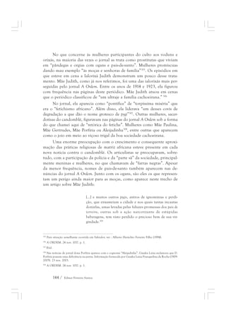 No que concerne às mulheres participantes do culto aos voduns e 
orixás, na maioria das vezes o jornal as trata como prostitutas que viviam 
em “pândegas e orgias com ogans e pais-de-santo”. Mulheres promíscuas 
dando mau exemplo “às moças e senhoras de família”305. Os episódios em 
que esteve em cena a Ialorixá Judith demonstram um pouco desse trata-mento. 
Mãe Judith, como já nos referimos, foi uma das ialorixás mais per-seguidas 
pelo jornal A Ordem. Entre os anos de 1914 e 1923, ela figurou 
com frequência nas páginas deste periódico. Mãe Judith atuou em cenas 
que o periódico classificou de “um ultraje a família cachoeirana.” 306 
No jornal, ela aparecia como “pontífice” de “torpíssima miséria” que 
era o “fetichismo africano”. Além disso, ela liderava “um desses covis de 
degradação a que dão o nome grotesco de pygi”307. Outras mulheres, sacer-dotisas 
do candomblé, figuravam nas páginas do jornal A Ordem sob a forma 
do que chamei aqui de “retórica do fetiche”. Mulheres como Mãe Paulina, 
Mãe Gertrudes, Mãe Porfíria ou Aleijadinha308, entre outras que aparecem 
como o joio em meio ao viçoso trigal da boa sociedade cachoeirana. 
Uma enorme preocupação com o crescimento e consequente aproxi-mação 
das práticas religiosas de matriz africana esteve presente em cada 
nova notícia contra o candomblé. Os articulistas se preocupavam, sobre-tudo, 
com a participação da polícia e da “parte sã” da sociedade, principal-mente 
meninas e mulheres, no que chamavam de “farras negras”. Apesar 
da menor frequência, nomes de pais-de-santo também aparecem nas de-núncias 
do jornal A Ordem. Junto com os ogans, são eles os que represen-tam 
um perigo ainda maior para as moças, como aparece neste trecho de 
um artigo sobre Mãe Judith: 
[...] e muitos outros pygis, antros de ignomínias e perdi-ção, 
144 / Edmar Ferreira Santos 
que enxameiam a cidade e nos quais tantas incautas 
donzelas, umas levadas pelas faliazes promessas dos pais de 
terreiro, outras sob a ação narcotizante de estúpidas 
beberagens, tem visto perdido o precioso bem de sua vir-gindade. 
309 
305 Para situação semelhante ocorrida em Salvador, ver : Alberto Heráclito Ferreira Filho (1994). 
306 A ORDEM. 24 nov. 1017. p. 1. 
307 Ibid. 
308 Nas notícias de jornal dona Porfíria aparece com o cognome “Aleijadinha”. Gaiaku Luiza esclareceu que D. 
Porfíria possuía uma deficiência na perna. Informação fornecida por Gaiaku Luiza Franquelina da Rocha (1909- 
2005). 23 nov. 2003. 
309 A ORDEM. 24 nov. 1017. p. 1. 
 