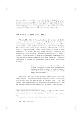representados no sentido inverso do discurso daqueles que se 
autodenominavam como a parte sã da civilizada e heróica cidade de Cacho-eira. 
Esses setores reconheciam, mas não admitiam a “alta dignidade” que o 
candomblé proporcionava aos seus participantes, oferecendo uma dimensão 
espiritual, material e estética de vida e resistência às adversidades. 
MÃE JUDITH E A RESISTÊNCIA LEGAL 
“Rainha Mãe filha de Xangô, fundadora do terreiro, mãe Judith 
Ferreira do Sacramento, mulher de ouro, mãe-de-santo tão perfeita ou 
mais que mãe carnal, de uma espiritualidade venerada em toda a Bahia”. 
Assim, Antônio Gomes da Silva, Seu Candola, ogan da Casa de Aganju 
Didè, lembrava emocionado de sua ialorixá313. Judith Ferreira do Sacra-mento, 
ou simplesmente Mãe Judith, comprou uma roça situada na Terra 
Vermelha no ano de 1913, nas mãos do Sr. Francisco Xavier Neves, que 
residia na cidade de Cachoeira. Era natural de São Gonçalo dos Campos e 
adquiriu a roça pela quantia de 600$000 (seiscentos mil réis). O sítio loca-lizado 
em terreno foreiro da Fábrica São Carlos, pertencia a Companhia 
União Fabril da Bahia e não era modesto, como se nota a partir de sua 
escritura: 
[...] com uma casa de morar coberta de telhas tendo uma sala 
de frente, dois quartos e cozinha. Com árvores frutíferas 
constantes de 40 pés de jaqueira, 15 pés de laranjeiras, 6 
cortiços de uruçú e toda mandioca existente, com parte do 
terreno cercado a arame [...]314 
Nesta casa, ainda hoje distante do núcleo urbano de Cachoeira, Mãe 
Judith começou a realizar seus trabalhos religiosos, abrindo a casa ao pú-blico 
em 1916. Para Seu Agenor, filho de criação e ogan da casa, Mãe 
Judith já vinha realizando serviços religiosos desde São Gonçalo dos Cam-pos, 
portanto, antes de comprar a roça em Cachoeira315. Não demorou e a 
313 ATA de Fundação da Sociedade Seguidores de São Jerônimo. 5 mar. 1989. Livro de Atas da Sociedade 
Seguidores de São Jerônimo. Fonte disponível no Acervo da Casa de Aganju Didè. 
314 Escritura de registro de propriedade lavrada em 16 abr. 1913. Fonte disponível no Acervo da Casa de Aganju 
Didè. 
315 Informação fornecida por Hermógenes Cardoso Almeida, Seu Agenor (1926). 4 abr. 2006. 
146 / Edmar Ferreira Santos 
 