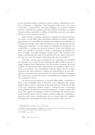 de fato detinham poder econômico, social e político, impunham aos po-bres 
a submissão e a deferência. Essa hierarquia tinha muito a ver com a 
cor da pele e se desenvolvera como parte integrante da economia colonial, 
portanto, assentada sob relações escravistas. Depois da abolição, os negros 
há muito tinham aprendido os hábitos de deferência no trato com empre-gadores 
e outros superiores sociais318. 
Neste sentido, é bastante conhecido o expediente utilizado, pelo me-nos 
desde o século XIX, pelas irmandades religiosas de negros e também 
pelos terreiros de candomblé, que estabeleciam relações com indivíduos de 
reconhecido prestígio como forma de elevação social e preservação de suas 
organizações religiosas319. A esta altura da campanha de perseguição aos 
candomblés, os autores dos textos do jornal A Ordem não tinham mais 
pudor em reconhecer a proteção e mesmo a participação de membros da 
“boa sociedade” nas assim chamadas “missas negras”. Os articulistas atri-buíam 
a proliferação das casas de candomblé em toda região a essa prote-ção, 
fato que para eles causava “apreensões pelo dia de amanhã”320. 
Enviando convites para as famílias de seu conhecimento e também 
para aquelas com as quais buscava aproximação, Mãe Judith se inseria no 
campo religioso local, despertando a ira dos católicos escritores do jornal 
A Ordem. Os autores dos textos não deixavam de reconhecer que os sacer-dotes 
e sacerdotisas dos candomblés exerciam algum tipo de atração 
irresistível que fazia aumentar o número de frequentadores do seu culto, 
embora essa atração fosse representada com base na dúvida e no engano. 
Ou, como vimos, asseverava-se que os candomblés eram lugares de perdi-ção, 
corrupção e vícios. 
Na notícia em que apresenta o convite de Mãe Judith, o articulista se 
refere a uma rivalidade entre os feiticeiros, uma competição pelo campo 
religioso que acontecia a expensas do descuido policial. O que não foi dito 
é que essa competição também atingia a instituição que se pretendia 
monopolizadora do mercado de serviços espirituais – a igreja católica. Por 
outro lado, apesar da imaginação fértil dos jornalistas, eles foram incapa-zes 
de conceber apenas um dos inúmeros serviços religiosos e terapêuticos 
prestados pelas mães e pais-de-santo para as pessoas pobres (e também 
abastadas) que necessitavam de algum tipo de amparo, físico ou não. 
318 SKIDMORE. Thomas E. Preto no branco, 1976. p. 54-65. 
319 SILVEIRA, Renato. Pragmatismo e milagres de fé no extremo ocidente. In: REIS, João José. (Org.). Escra-vidão 
e invenção da liberdade. São Paulo: Brasiliense, 1988. p. 183. 
320 A ORDEM. 24 nov. 1917. p. 1. 
148 / Edmar Ferreira Santos 
 