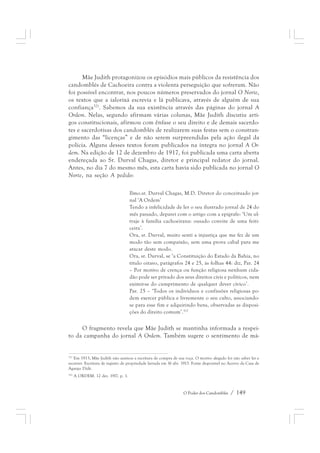 Mãe Judith protagonizou os episódios mais públicos da resistência dos 
candomblés de Cachoeira contra a violenta perseguição que sofreram. Não 
foi possível encontrar, nos poucos números preservados do jornal O Norte, 
os textos que a ialorixá escrevia e lá publicava, através de alguém de sua 
confiança321. Sabemos da sua existência através das páginas do jornal A 
Ordem. Nelas, segundo afirmam várias colunas, Mãe Judith discutiu arti-gos 
constitucionais, afirmou com ênfase o seu direito e de demais sacerdo-tes 
e sacerdotisas dos candomblés de realizarem suas festas sem o constran-gimento 
das “licenças” e de não serem surpreendidas pela ação ilegal da 
polícia. Alguns desses textos foram publicados na íntegra no jornal A Or-dem. 
Na edição de 12 de dezembro de 1917, foi publicada uma carta aberta 
endereçada ao Sr. Durval Chagas, diretor e principal redator do jornal. 
Antes, no dia 7 do mesmo mês, esta carta havia sido publicada no jornal O 
Norte, na seção A pedido: 
Ilmo.sr. Durval Chagas, M.D. Diretor do conceituado jor-nal 
O Poder dos Candomblés / 149 
‘A Ordem’ 
Tendo a infelicidade de ler o seu ilustrado jornal de 24 do 
mês passado, deparei com o artigo com a epígrafe: ‘Um ul-traje 
à família cachoeirana: ousado convite de uma feiti-ceira’. 
Ora, sr. Durval, muito senti a injustiça que me fez de um 
modo tão sem compaixão, sem uma prova cabal para me 
atacar deste modo. 
Ora, sr. Durval, se ‘a Constituição do Estado da Bahia, no 
título oitavo, parágrafos 24 e 25, às folhas 44: diz, Par. 24 
– Por motivo de crença ou função religiosa nenhum cida-dão 
pode ser privado dos seus direitos civis e políticos, nem 
eximir-se do cumprimento de qualquer dever cívico’. 
Par. 25 – ‘Todos os indivíduos e confissões religiosas po-dem 
exercer pública e livremente o seu culto, associando-se 
para esse fim e adquirindo bens, observadas as disposi-ções 
do direito comum’.322 
O fragmento revela que Mãe Judith se mantinha informada a respei-to 
da campanha do jornal A Ordem. Também sugere o sentimento de má- 
321 Em 1913, Mãe Judith não assinou a escritura de compra de sua roça. O motivo alegado foi não saber ler e 
escrever. Escritura de registro de propriedade lavrada em 16 abr. 1913. Fonte disponível no Acervo da Casa de 
Aganju Didè. 
322 A ORDEM. 12 dez. 1917. p. 1. 
 