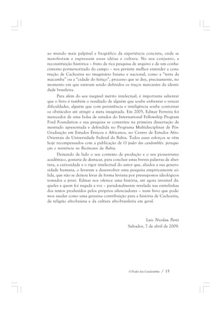 ao mundo mais palpável e biográfico da experiência concreta, onde se 
manifestam e expressam essas idéias e cultura. No seu conjunto, a 
reconstituição histórica – fruto de rica pesquisa de arquivo e de um conhe-cimento 
pormenorizado do campo – nos permite melhor entender a cons-trução 
de Cachoeira no imaginário baiano e nacional, como a “terra da 
macumba” ou a “cidade do feitiço”, processo que se deu, precisamente, no 
momento em que estavam sendo definidos os traços marcantes da identi-dade 
brasileira. 
Para além do seu inegável mérito intelectual, é importante salientar 
que o livro é também o resultado de alguém que soube enfrentar e vencer 
dificuldades, alguém que com persistência e inteligência soube contornar 
os obstáculos até atingir a meta imaginada. Em 2005, Edmar Ferreira foi 
merecedor de uma bolsa de estudos do International Fellowship Program 
Ford Foundation e sua pesquisa se converteu na primeira dissertação de 
mestrado apresentada e defendida no Programa Multidisciplinar de Pós- 
Graduação em Estudos Étnicos e Africanos, no Centro de Estudos Afro- 
Orientais da Universidade Federal da Bahia. Todos esses esforços se vêm 
hoje recompensados com a publicação de O poder dos candomblés: persegui-ção 
e resistência no Recôncavo da Bahia. 
Deixando de lado o seu contexto de produção e o seu pioneirismo 
acadêmico, gostaria de destacar, para concluir estas breves palavras de aber-tura, 
a curiosidade e o rigor intelectual do autor que, aliados a sua genero-sidade 
humana, o levaram a desenvolver uma pesquisa empiricamente só-lida, 
que não se deixou levar de forma leviana por pressupostos ideológicos 
tomados a priori. Edmar nos oferece uma história, até agora invisível da-queles 
a quem foi negada a voz – paradoxalmente revelada nas entrelinhas 
dos textos produzidos pelos próprios silenciadores – num livro que pode-mos 
saudar como uma genuína contribuição para a história de Cachoeira, 
da religião afro-baiana e da cultura afro-brasileira em geral. 
Luis Nicolau Parés 
Salvador, 7 de abril de 2009. 
O Poder dos Candomblés / 15 
 