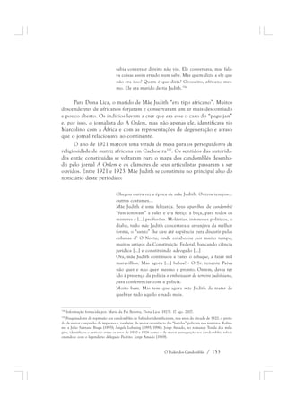 sabia conversar direito não viu. Ele conversava, mas fala-va 
coisas assim errado num sabe. Mas quem dizia a ele que 
não era isso? Quem é que dizia? Grosseiro, africano mes-mo. 
Ele era marido de tia Judith.336 
Para Dona Lica, o marido de Mãe Judith “era tipo africano”. Muitos 
descendentes de africanos forjaram e conservaram um ar mais desconfiado 
e pouco aberto. Os indícios levam a crer que era esse o caso do “peguijan” 
e, por isso, o jornalista do A Ordem, mas não apenas ele, identificava tio 
Marcolino com a África e com as representações de degeneração e atraso 
que o jornal relacionava ao continente. 
O ano de 1921 marcou uma virada de mesa para os perseguidores da 
religiosidade de matriz africana em Cachoeira337. Os sentidos das autorida-des 
então constituídas se voltaram para o mapa dos candomblés desenha-do 
pelo jornal A Ordem e os clamores de seus articulistas passaram a ser 
ouvidos. Entre 1921 e 1923, Mãe Judith se constituiu no principal alvo do 
noticiário deste periódico: 
Chegou outra vez a época de mãe Judith. Outros tempos... 
outros costumes... 
Mãe Judith é uma felizarda. Seus aparelhos de candomblé 
“funcionavam” a valer e era feitiço à beça, para todos os 
misteres e [...] profissões. Moléstias, interesses políticos, o 
diabo, tudo mãe Judith concertava e arranjava da melhor 
forma, o “santo” lhe deu até sapiência para discutir pelas 
colunas d’ O Norte, onde colaborou por muito tempo, 
muitos artigos da Constituição Federal, bancando ciência 
jurídica [...] e constituindo advogado [...] 
Ora, mãe Judith continuou a bater o tabaque, a fazer mil 
maravilhas. Mas agora [...] babau! - O Sr. tenente Paiva 
não quer e não quer mesmo e pronto. Ontem, devia ter 
ido à presença da polícia o embaixador do terreiro Judithiano, 
para conferenciar com a polícia. 
Muito bem. Mas tem que agora mãe Judith de tratar de 
quebrar tudo aquilo e nada mais. 
336 Informação fornecida por. Maria da Paz Bezerra, Dona Lica (1923). 17 ago. 2007. 
337 Pesquisadores da repressão aos candomblés de Salvador identificaram, nos anos da década de 1920, o perío-do 
de maior campanha da imprensa e, também, de maior ocorrência das “batidas” policiais nos terreiros. Refiro-me 
a Júlio Santana Braga (1995); Ângela Luhning (1995/1996). Jorge Amado, no romance Tenda dos mila-gres, 
identificou o período entre os anos de 1920 e 1926 como o de maior perseguição aos candomblés, relaci-onando- 
o com o legendário delegado Pedrito. Jorge Amado (1969). 
O Poder dos Candomblés / 153 
 