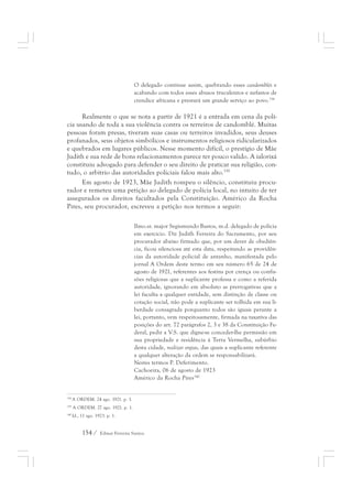 O delegado continue assim, quebrando esses candomblés e 
acabando com todos esses abusos truculentos e nefastos de 
crendice africana e prestará um grande serviço ao povo.338 
Realmente o que se nota a partir de 1921 é a entrada em cena da polí-cia 
usando de toda a sua violência contra os terreiros de candomblé. Muitas 
pessoas foram presas, tiveram suas casas ou terreiros invadidos, seus deuses 
profanados, seus objetos simbólicos e instrumentos religiosos ridicularizados 
e quebrados em lugares públicos. Nesse momento difícil, o prestígio de Mãe 
Judith e sua rede de bons relacionamentos parece ter pouco valido. A ialorixá 
constituiu advogado para defender o seu direito de praticar sua religião, con-tudo, 
o arbítrio das autoridades policiais falou mais alto.339 
Em agosto de 1923, Mãe Judith rompeu o silêncio, constituiu procu-rador 
e remeteu uma petição ao delegado de polícia local, no intuito de ter 
assegurados os direitos facultados pela Constituição. Américo da Rocha 
Pires, seu procurador, escreveu a petição nos termos a seguir: 
Ilmo.sr. major Segismundo Bastos, m.d. delegado de polícia 
em exercício. Diz Judith Ferreira do Sacramento, por seu 
procurador abaixo firmado que, por um dever de obediên-cia, 
154 / Edmar Ferreira Santos 
ficou silenciosa até esta data, respeitando as providên-cias 
da autoridade policial de antanho, manifestada pelo 
jornal A Ordem deste termo em seu número 65 de 24 de 
agosto de 1921, referentes aos festins por crença ou confis-sões 
religiosas que a suplicante professa e como a referida 
autoridade, ignorando em absoluto as prerrogativas que a 
lei faculta a qualquer entidade, sem distinção de classe ou 
cotação social, não pode a suplicante ser tolhida em sua li-berdade 
consagrada porquanto todos são iguais perante a 
lei, portanto, vem respeitosamente, firmada na taxativa das 
posições do art. 72 parágrafos 2, 3 e 38 da Constituição Fe-deral, 
pedir a V.S. que digne-se conceder-lhe permissão em 
sua propriedade e residência á Terra Vermelha, subúrbio 
desta cidade, realizar orgias, das quais a suplicante referente 
a qualquer alteração da ordem se responsabilizará. 
Nestes termos P. Deferimento. 
Cachoeira, 06 de agosto de 1923 
Américo da Rocha Pires340 
338 A ORDEM. 24 ago. 1921. p. 1. 
339 A ORDEM. 27 ago. 1921. p. 1. 
340 Id., 11 ago. 1923. p. 1. 
 
