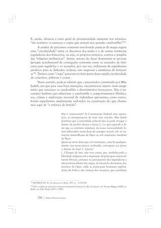 E, ainda, afirmou a visão geral de promiscuidade existente nos terreiros: 
“são notórios os excessos e orgias que reinam nos grandes candomblés”343. 
A análise de processos criminais envolvendo práticas de magia sugere 
uma “circularidade” entre os discursos dos juízes e o de outras instâncias 
reguladoras dos feiticeiros, ou seja, os próprios terreiros, centros e templos 
das “religiões mediúnicas”. Assim, setores da classe dominante se serviam 
(porque acreditavam) de concepções correntes entre os acusados de feiti-çaria 
para regulá-los e os acusados, por sua vez, utilizavam de expedientes 
jurídicos para se defender, todavia, não negavam a existência de feitiçari-as344. 
Termos como “orgia” parecem ter feito parte dessa ampla circularidade 
de conceitos, palavras e coisas. 
Nesse sentido, pode-se admitir que o procurador constituído por Mãe 
Judith, em que pese suas boas intenções, encontrava-se imerso num imagi-nário 
que associava os candomblés a divertimentos licenciosos. Não é ne-cessário 
lembrar que relacionar o candomblé a comportamentos libidino-sos, 
crimes e exploração racional de indivíduos ignorantes, como vimos, 
foram expedientes amplamente utilizados na construção do que chama-mos 
aqui de “a retórica do fetiche”: 
Não é interessante? A Constituição Federal esta sujeita, 
pois, as interpretações de mais esse oráculo. Mãe Judith 
doutrina que a autoridade policial não se pode arrogar o 
direito de proibir abusos e farras, [...] o que equivale a di-zer 
que os estatutos máximos da nossa nacionalidade fo-ram 
elaborados numa hora de anarquia mental, sob as ins-truções 
156 / Edmar Ferreira Santos 
maravilhosas de Ogan ou sob inspiração imediata 
do Baco. 
Quem já ouviu dizer que a Constituição, uma lei qualquer, 
mesmo nas terras menos civilizadas, outorgasse aos povos 
o direito de fazer [...] farras? 
[...] Porque de fato, não nos consta que, estabelecendo a 
liberdade religiosa sob a inspiração de princípios essencial-mente 
liberais, estivesse no pensamento dos legisladores a 
idéia transcendente das orgias, do bacanal e dos festins dos 
terreiros de Ogan, onde se praticavam bruxarias explora-doras 
da bolsa e das crenças dos incautos, que acreditam 
343 RODRIGUES, N. Os africanos no Brasil, 1977. p . 7-237-239. 
344 Para a análise de processos criminais envolvendo feitiçaria no Rio de Janeiro, ver Yvonne Maggie (1992); na 
Bahia, ver Júlio Braga (1995 e 1999). 
 