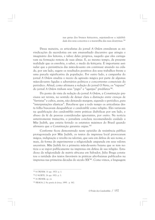 nas petas dos bruxos feiticeiros, sujeitando-se a infalibili-dade 
dos seus conceitos e a maravilha das suas doutrinas.345 
Dessa maneira, os articulistas do jornal A Ordem enredavam as rei-vindicações 
da sacerdotisa em um emaranhado discursivo que atingia o 
imaginário dos leitores, e talvez deles próprios, naquilo que eles carrega-vam 
na formação remota de suas almas. E, ao mesmo tempo, da presente 
realidade que os envolvia, a saber, o medo da feitiçaria. É importante assi-nalar 
que a persistência das mães-de-santo em continuar atuando na cida-de, 
por um lado, sugere os resultados positivos dos seus trabalhos frente a 
uma parcela significativa da população. Por outro lado, a campanha do 
jornal A Ordem sinaliza o receio da agressão mágica por parte de algumas 
mães-de-santo ligadas a adversários políticos e concorrentes comerciais do 
periódico. Afinal, como afirmava a redação do jornal O Norte, os “rapazes” 
do jornal A Ordem tinham seus “pigys” e “aganjus” prediletos346. 
Do ponto de vista da redação do jornal A Ordem, a Constituição pre-cisava 
ser revista, no sentido de deixar clara a distinção entre crenças de 
“farristas” e cultos, assim, não deixando margem, segundo o periódico, para 
“interpretações elásticas”. Percebe-se que a todo tempo os articulistas des-ta 
folha buscavam desqualificar o candomblé como religião. Eles variavam 
na qualificação dos candomblés entre práticas diabólicas por um lado, e 
abuso da fé de pessoas consideradas ignorantes, por outro. Na notícia 
anteriromente transcrita, o jornalista concluiu recomendando cuidado a 
Mãe Judith, que estaria ferindo os estatutos máximos do Brasil quando 
afirmava que a Constituição garantia orgias.347 
Conforme ficou demonstrado neste episódio de resistência pública 
protagonizada por Mãe Judith, os textos da imprensa local provocaram 
mágoa, indignação e revolta na ialorixá, que saiu em defesa de seu nome, e 
mais, da forma de experimentar a religiosidade amparada em seus valores 
ancestrais. Mãe Judith foi a primeira mãe-de-santo baiana que se tem no-tícia 
a se expor publicamente na imprensa em defesa de sua religião. Estu-dioso 
da religiosidade de matriz africana em Salvador, Júlio Braga consta-tou 
a raridade dos textos favoráveis às práticas afro-baianas publicados na 
imprensa nas primeiras décadas do século XX348. Como vimos, a linguagem 
O Poder dos Candomblés / 157 
345 A ORDEM. 11 ago. 1923. p. 1. 
346 O NORTE. 26 ago. 1921. p. 1. 
347 A ORDEM, op. cit. 
348 BRAGA, J. Na gamela do feitiço, 1995. p. 162. 
 