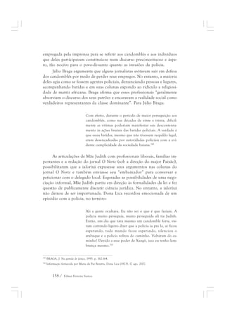empregada pela imprensa para se referir aos candomblés e aos indivíduos 
que deles participavam constituía-se num discurso preconceituoso e áspe-ro, 
tão nocivo para o povo-de-santo quanto as invasões da polícia. 
Júlio Braga argumenta que alguns jornalistas evitavam sair em defesa 
dos candomblés por medo de perder seus empregos. No entanto, a maioria 
deles agia como se fossem agentes policiais, denunciando pessoas e lugares, 
acompanhando batidas e em suas colunas expondo ao ridículo a religiosi-dade 
de matriz africana. Braga afirma que esses profissionais “geralmente 
absorviam o discurso dos seus patrões e encaravam a realidade social como 
verdadeiros representantes da classe dominante”. Para Júlio Braga: 
Com efeito, durante o período de maior perseguição aos 
candomblés, como nas décadas de vinte e trinta, dificil-mente 
158 / Edmar Ferreira Santos 
as vítimas poderiam manifestar seu descontenta-mento 
às ações brutais das batidas policiais. A verdade é 
que essas batidas, mesmo que não tivessem respaldo legal, 
eram desencadeadas por autoridades policiais com a evi-dente 
cumplicidade da sociedade baiana.349 
As articulações de Mãe Judith com profissionais liberais, famílias im-portantes 
e a redação do jornal O Norte (sob a direção do major Paixão), 
possibilitaram que a ialorixá expusesse seus argumentos nas colunas do 
jornal O Norte e também enviasse seu “embaixador” para conversar e 
peticionar com o delegado local. Esgotadas as possibilidades de uma nego-ciação 
informal, Mãe Judith partiu em direção às formalidades da lei e fez 
questão de publicamente discutir ciência jurídica. No entanto, a ialorixá 
não deixou de ser importunada. Dona Lica recordou emocionada de um 
episódio com a polícia, no terreiro: 
Ali a gente ocultava. Eu não sei o que é que faziam. A 
polícia muito perseguia, muito perseguida ali tia Judith. 
Então, um dia que tava mesmo um candomblé forte, vie-ram 
correndo ligeiro dizer que a polícia ia pra lá, aí ficou 
esperando, todo mundo ficou esperando, silenciou o 
atabaque e a polícia voltou do caminho. Voltaram do ca-minho! 
Devido a esse poder de Xangô, isso eu tenho lem-brança 
mesmo.350 
349 BRAGA, J. Na gamela do feitiço, 1995. p. 162-164. 
350 Informação fornecida por Maria da Paz Bezerra, Dona Lica (1923). 17 ago. 2007. 
 