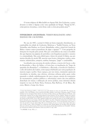 O nome religioso de Mãe Judith era Aganju Didè. Em Cachoeira, o povo-de- 
santo se refere à Aganju como uma qualidade de Xangô, “Xangô de Pé”, 
orixá patrono da justiça, a terra firme onde os dois pés podem pisar351. 
ITINERÁRIOS ANCESTRAIS: TERRITORIALIDADES AFRO-BAIANAS 
O Poder dos Candomblés / 159 
EM CACHOEIRA 
No ano de 1917, o jornal A Ordem já havia mapeado, literalmente, os 
candomblés da cidade de Cachoeira. Referia-se a “Judith Ferreira, na Terra 
Vermelha; mãe Paulina, no Cucuí; Aleijadinha, sobre o túnel da Central da 
Bahia e tantos outros possuidores de pigys e aganjus”352. Uma geografia da 
feitiçaria foi traçada pelo jornal. Não por coincidência são essas as localida-des 
que figuram nas páginas do periódico com frequência quando o assunto 
é a criminalidade. Não seria difícil para o leitor do jornal A Ordem, nas pri-meiras 
décadas do século XX, associar esses locais a feitiçarias, roubos, assas-sinatos, 
infanticídios, estupros, sambas, batuques, “pigys” e candomblés. 
Localizados nas cercanias do núcleo urbano, o morro do Cucuí, o alto 
do Rosarinho, o Beco do Sabão, o Corta Jaca, as imediações do “largo da 
igrejinha dos Remédios”, o Galinheiro, a Recuada, a Levada do Chafariz e 
o alto da Ladeira da Cadeia, eram espaços habitados por uma população de 
maioria negra e pobre. Esses espaços, por seu turno, raramente aparecem 
vinculados às tímidas, mas efetivas, reformas urbanas pelas quais vinha 
passando a cidade: embelezamento de ruas e praças, através da construção 
de monumentos, prédios públicos e arborização; asseio das vias públicas; 
demolição de ruínas e edificação de novos jardins, essas reformas diziam 
respeito às ruas da Ponte Nova, Formosa, Ruy Barbosa, 13 de Maio, Re-creio, 
Matriz e Largo dos Arcos. 
351 Assim Nina Rodrigues (1977, p. 222) tomou nota sobre Aganju no início do século XX: “Do consórcio do 
Obatalá, o Céu, com Odudua, a terra, nasceram dois filhos, Aganju, a terra firme, e Iemanjá, as águas”. O atual 
babalaxé da Casa de Aganju Didè, Antônio dos Santos da Silva, afirmou que Mãe Judith era de Olunda, orixá 
representado, segundo ele, por duas crianças gêmeas do sexo feminino. Por isso, Aganju, “Xangô novo, guerrei-ro, 
príncipe”, o segundo santo de Mãe Judith, teria tomado a frente da ialorixá. Informação cedida por Antônio 
dos Santos da Silva (1979). 31 jul. 2007. Segundo Gaiaku Luiza, quando ela esteve na casa de Mãe Jutith, esta 
haveria dançado com um “Cosme e Damião de madeira” nas mãos. Informação fornecida por Gaiaku Luiza 
Franquelina da Rocha (1909-2005). 23 nov. 2003. Segundo Dona Lica: “Tia era de Dois-dois, São Cosme, o 
dono da casa de lá é um que chama Oliga. Não sei se é Crispina, não sei, só sei que é São Cosme. Trata que a 
casa é de São Cosme, o Barro Vermelho, lá é conhecido assim. Xangô Aganju veio da África. Êtá! Ali quando 
dizia que ia chover, chovia mesmo. Ele ficou por dono da casa, Xangô. Ele manifestou em Tia Judith”. Informa-ção 
fornecida por Maria da Paz Bezerra, Dona Lica (1923). 17 ago. 2007. 
352 A ORDEM. 12 dez. 1917. p. 1. 
 
