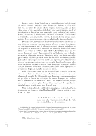 Lugares como a Terra Vermelha e as proximidades do túnel do ramal 
da estrada de ferro Central da Bahia (morro da Capapina e Bitedô) esta-vam 
mais distantes do núcleo urbano naquele momento, cerca de 2 ou 
3km, sendo a Terra Vermelha, ainda hoje, uma área tipicamente rural. O 
jornal A Ordem classificava essas localidades como “subúrbio”. Certamen-te 
essa classificação se devia aos seus objetivos de alarmar a cidade contra 
a proximidade dos candomblés. Todavia, da mesma forma, apenas temos 
notícias desses espaços quando estavam relacionados à criminalidade. 
Dessa maneira, verifica-se em Cachoeira um fenômeno semelhante ao 
que aconteceu na capital baiana no que se refere ao processo de ocupação 
do espaço urbano pelas práticas religiosas de matriz africana: a implantação 
da religiosidade afro-baiana foi agenciada nas áreas que circundavam o sítio 
urbano, aos poucos se alastrando pela cidade353. No entanto, ainda nas pri-meiras 
décadas do século XX, os candomblés de Cachoeira eram realizados 
em espaços suburbanos, ou ainda largamente rurais, que foram ocupados 
pelos últimos africanos da cidade e seus descendentes. Eram terras cortadas 
por riachos, cercadas por árvores e montanhas íngremes, que dificultavam o 
acesso e ofereciam proteção contra possíveis ações da polícia. Por outro lado, 
eram certamente apropriadas para o culto afro-baiano, porquanto envolvi-dos 
por elementos necessários à religião dos voduns e orixás e propícias ao 
crescimento de plantas sagradas usadas nos rituais. 
Uma curiosidade advém de um exemplo dessa ocupação territorial 
afro-baiana. Refiro-me à rua da Levada do Chafariz, um dos espaços reco-nhecidos 
de moradia dos últimos africanos da cidade e jamais denunciado 
no periódico A Ordem por realizações de sambas, batuques ou candom-blés354. 
As terras da rua pertenciam à Santa Casa de Misericórdia e, através 
de arrendamentos, temos pistas de que lá foram reinventados laços de soli-dariedade 
entre os africanos e seus descendentes. 
Uma notícia habitual e emblemática nas páginas do jornal A Ordem, 
relacionada aos africanos, foi publicada em 1917, e dava a notícia da mor-te 
de Tio Fadô: 
À levada do Chafariz, onde residia, finou-se a 13 do cor-rente 
160 / Edmar Ferreira Santos 
o preto velho vulgarmente conhecido por Tio Fadô, 
com a invejável idade de 120 anos a mais. 
353 Para uma análise da ocupação do espaço urbano de Salvador pelos candomblés no século XIX, ver: Jocélio 
Teles dos Santos (2007, p. 205-226). Ver também: Maria Inês Côrtes de Oliveira (2003) 
354 Gaiaku Luiza e Seu Geninho viveram a infância nesta rua. Informação fornecida por. Gaiaku Luiza Franquelina 
da Rocha (1909-2005). 23 nov. 2003, Eugênio Rodrigues da Rocha (1906-2006). 1 out. 2005. 
 