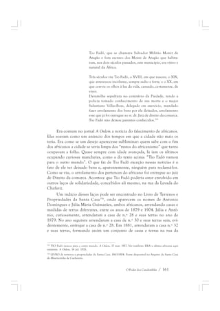 Tio Fadô, que se chamava Salvador Militão Moniz de 
Aragão e fora escravo dos Moniz de Aragão que habita-ram, 
nos dois séculos passados, este município, era viúvo e 
O Poder dos Candomblés / 161 
natural da África. 
Três séculos viu Tio Fadô, o XVIII, em que nasceu, o XIX, 
que atravessou incólume, sempre sadio e forte, e o XX, em 
que cerrou os olhos à luz da vida, cansado, certamente, de 
viver. 
Deram-lhe sepultura no cemitério da Piedade, tendo a 
polícia tomado conhecimento de sua morte e o major 
Salustiano Villas-Boas, delegado em exercício, mandado 
fazer arrolamento dos bens por ele deixados, arrolamento 
esse que já foi entregue ao sr. dr. Juiz de direito da comarca. 
Tio Fadô não deixou parentes conhecidos.355 
Era comum no jornal A Ordem a notícia do falecimento de africanos. 
Elas soavam como um anúncio dos tempos em que a cidade não mais os 
teria. Era como se um desejo aparecesse subliminar: quem sabe com o fim 
dos africanos a cidade se veria limpa dos “restos do africanismo” que tanto 
ocupavam a folha. Quase sempre com idade avançada, lá iam os últimos 
ocupando curiosas manchetes, como a do texto acima: “Tio Fadô rumou 
para o outro mundo”. O que faz de Tio Fadô exceção nessas notícias é o 
fato de ele ter deixado bens e, aparentemente, ninguém para reclamá-los. 
Como se viu, o arrolamento dos pertences do africano foi entregue ao juiz 
de Direito da comarca. Acontece que Tio Fadô poderia estar envolvido em 
outros laços de solidariedade, concebidos ali mesmo, na rua da Levada do 
Chafariz. 
Um indício desses laços pode ser encontrado no Livro de Terrenos e 
Propriedades da Santa Casa356, onde aparecem os nomes de Antonio 
Domingues e Júlia Maria Guimarães, ambos africanos, arrendando casas e 
medidas de terras diferentes, entre os anos de 1879 e 1904. Júlia e Antô-nio, 
curiosamente, arrendaram a casa de n.º 28 e suas terras no ano de 
1879. No ano seguinte arrendaram a casa de n.º 30 e suas terras sem, evi-dentemente, 
entregar a casa de n.º 28. Em 1881, arrendaram a casa n.º 32 
e suas terras, formando assim um conjunto de casas e terras na rua da 
355 TIO Fadô rumou para o outro mundo. A Ordem, 17 mar. 1917. Ver também: ERA a ultima africana aqui 
existente. A Ordem, 14 jul. 1926. 
356 LIVRO de terrenos e propriedades da Santa Casa. 1863-1904. Fonte disponível no Arquivo da Santa Casa 
de Misericórdia de Cachoeira. 
 