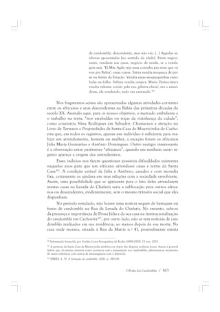 de candomblé, descendente, mas não era. [...] Aquelas se-nhoras 
aposentadas [no sentido da idade]. Eram negoci-antes, 
vendiam nas casas, negócio de venda, se a venda-gem 
saía. ‘Ei Mãe Agda veja uma coisinha pra mim que eu 
vou pra Bahia’, essas coisas. Sátira vendia moqueca de pei-xe 
na frente da Estação. Vendia essas moquequinhas enro-ladas 
na folha. Sabina vendia canjica. Maria Democrática 
vendia inhame cozido pela rua, gibeira cheia!, era o amen-doim, 
ela vendendo, tudo era cantando.361 
Nos fragmentos acima são apresentadas algumas atividades correntes 
entre os africanos e seus descendentes na Bahia das primeiras décadas do 
século XX. Assinalo aqui, para os nossos objetivos, o mercado ambulante e 
o trabalho na terra, “nos arrabaldes ou roças da vizinhança da cidade”, 
como constatou Nina Rodrigues em Salvador. Chama-nos a atenção no 
Livro de Terrenos e Propriedades da Santa Casa de Misericórdia de Cacho-eira 
que, em todos os registros, apenas um indivíduo é suficiente para rea-lizar 
um arrendamento, homem ou mulher, a exceção foram os africanos 
Júlia Maria Guimarães e Antônio Domingues. Outro vestígio interessante 
é a observação entre parênteses “africanos”, quando em nenhum outro re-gistro 
aparece a origem dos arrendatários. 
Esses indícios nos fazem questionar possíveis dificuldades existentes 
naqueles anos para que um africano arrendasse casas e terras da Santa 
Casa362. A condição estável de Júlia e Antônio, casados e com moradia 
fixa, certamente os ajudava em suas relações com a sociedade envolvente. 
Assim, uma possibilidade que se apresenta para o fato deles arrendarem 
muitas casas na Levada do Chafariz seria a sublocação para outros africa-nos 
ou descendentes, evidentemente, sem o mesmo trânsito social que eles 
O Poder dos Candomblés / 163 
dispunham. 
No período estudado, não houve uma notícia sequer de batuques ou 
festas de candomblé na Rua da Levada do Chafariz. No entanto, sabe-se 
da presença e importância de Dona Júlia e da sua casa na institucionalização 
do candomblé em Cachoeira363, por outro lado, não se tem notícias de can-domblés 
realizados em sua residência, ao menos depois de sua morte. Na 
casa onde morava, situada à Rua da Matriz n.º 41, possivelmente existia 
361 Informação fornecida por Gaiaku Luiza Franquelina da Rocha (1909-2005). 23 nov. 2003. 
362 A gerência da Santa Casa de Misericórdia também era objeto das disputas políticas locais. Assim, é possível 
inferir que, da mesma maneira como acontecia com a perseguição aos candomblés, alternavam-se momentos 
de maior tolerância com outros de intransigência com o diferente. 
363 PARÉS, L. N. A formação do candomblé, 2006. p. 180-181. 
 