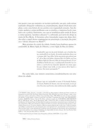 um quarto, com um santuário ou sacrário particular, um peji, onde seriam 
realizadas obrigações ordinárias ou, eventualmente, algum ritual mais com-plexo, 
como uma feitura de iaô, porém, com resguardada sensatez. Sua dis-crição 
ajudaria a evitar problemas com os vizinhos, a imprensa local e tam-bém 
com a polícia. Entretanto, sua casa se notabilizou pela venda de doces 
e outras iguarias, “produtos africanos” e, sobretudo, por servir de abrigo às 
irmãs da Boa Morte. A literatura sobre irmandades negras não deixa dúvi-das 
sobre o papel dessas congregações na preservação e recriação das práti-cas 
e valores africanos no Brasil364. 
Mais próximo do centro da cidade, Gaiaku Luiza lembrava apenas do 
candomblé de Maria Agda de Oliveira, a vovó Agda da Rua do Sabão: 
Candomblé aqui era de porta fechada com a luzinha bai-xa, 
candomblé lá no fundo. Aí minha madrinha dizia com 
o sotaque dela “meu filho, fecha meu porta que polícia vem 
aí”, ali no Beco do Sabão, chamava Beco do Sabão, na Casa 
de Maria Agda de Oliveira, filha de Iemanjá Bomin. O can-domblé 
164 / Edmar Ferreira Santos 
no fundo da casa, o candeeirinho baixinho no cor-redor, 
e a porta da rua trancada. Quando era assim aque-las 
que vinham mais tarde, aí uma pessoa abria ligeiro e 
entrava. Era muito perseguido.365 
Por outro lado, esse número aumentava consideravelmente nos arre-dores 
da cidade: 
Quem é que via candomblé aí assim. O da finada Paulina, 
no Cucuí, Paulina de Azansú, mas não tem mais, eu era ga-rota. 
Era uma casa bonita, uma senhora já de idade, aquelas 
364 SCARANO, Julita. Devoção e escravidão: a Irmandade de Nossa Senhora do Rosário dos Pretos no distrito de 
Diamantina no século XVIII. São Paulo: Editora Nacional, 1976, BOSCHI, Caio César. Os leigos e o poder: irman-dades 
leigas e política colonizadora em Minas Gerais. São Paulo: Ática, 1986, REIS, João José. A morte é uma festa: 
ritos fúnebres e revolta popular no Brasil do século XIX. São Paulo: Companhia das Letras, 1991, REGINALDO, 
Lucilene; ALMEIDA, Acácio. Irmãs da Boa Morte: senhoras do segredo. In: CONGRESSO AFRO-BRASILEI-RO, 
4., 1994, Recife. Anais... Recife, Massangana, 1996. p. 98-110. Em 1765, a Confraria do Senhor Bom Jesus 
dos Martírios de Homens Pretos de Nação Jeje de Cachoeira encaminhou uma petição para a confirmação do 
seu compromisso à Mesa de Consciência e Ordens em Lisboa, no entanto, não lograram êxito perante às auto-ridades 
eclesiais locais. Os motivos alegados à Mesa portuguesa julgavam que os jejes eram “tirados do paganis-mo 
de África e sempre lhes fica uma propensão para coisas supersticiosas”, recomendando que ficassem sob os 
olhos do bispo. Essas “coisas supersticiosas” poderiam variar dos batuques de divertimento que acompanhavam 
as procissões católicas até as práticas clandestinas da religiosidade de matriz africana. Ver: Luis Nicolau Parés 
(2006, p. 112), João José Reis (2003, p. 243-247). 
365 Informaçãofornecida por Gaiaku Luiza Franquelina da Rocha (1909-2005). 23 nov. 2003. 
 