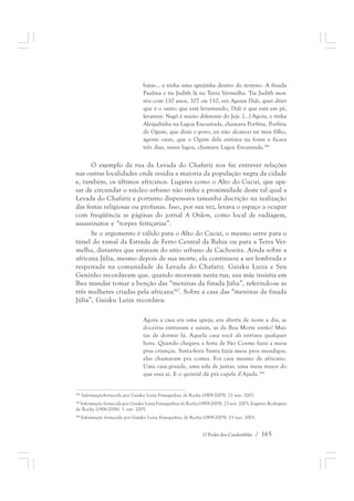batas... e tinha uma igrejinha dentro do terreno. A finada 
Paulina e tia Judith lá na Terra Vermelha. Tia Judith mor-reu 
com 110 anos, 107 ou 110, era Aganju Didè, quer dizer 
que é o santo que está levantando, Didè é que está em pé, 
levantar. Nagô é muito diferente do Jeje. [...] Agora, e tinha 
Aleijadinha na Lagoa Encantada, chamava Porfíria, Porfíria 
de Ogum, que dizia o povo, eu não alcancei né meu filho, 
agente ouve, que o Ogum dela entrava na fonte e ficava 
três dias, nessa lagoa, chamava Lagoa Encantada.366 
O exemplo da rua da Levada do Chafariz nos faz entrever relações 
nas outras localidades onde residia a maioria da população negra da cidade 
e, também, os últimos africanos. Lugares como o Alto do Cucuí, que ape-sar 
de circundar o núcleo urbano não tinha a proximidade deste tal qual a 
Levada do Chafariz e portanto dispensava tamanha discrição na realização 
das festas religiosas ou profanas. Isso, por sua vez, levava o espaço a ocupar 
com freqüência as páginas do jornal A Ordem, como local de vadiagem, 
assassinatos e “torpes feitiçarias”. 
Se o argumento é válido para o Alto do Cucuí, o mesmo serve para o 
túnel do ramal da Estrada de Ferro Central da Bahia ou para a Terra Ver-melha, 
distantes que estavam do sítio urbano de Cachoeira. Ainda sobre a 
africana Júlia, mesmo depois de sua morte, ela continuou a ser lembrada e 
respeitada na comunidade da Levada do Chafariz. Gaiaku Luiza e Seu 
Geninho recordavam que, quando moravam nesta rua, sua mãe insistia em 
lhes mandar tomar a benção das “meninas da finada Júlia”, referindo-se as 
três mulheres criadas pela africana367. Sobre a casa das “meninas da finada 
Júlia”, Gaiaku Luiza recordava: 
Agora a casa era uma igreja, era aberta de noite a dia, as 
doceiras entravam e saíam, as da Boa Morte então! Mui-tas 
de dormir lá. Aquela casa você ali entrava qualquer 
hora. Quando chegava a festa de São Cosme fazia a mesa 
pras crianças. Sexta-feira Santa fazia mesa pros mendigos, 
elas chamavam pra comer. Foi casa mesmo de africano. 
Uma casa grande, uma sala de jantar, uma mesa maior do 
que essa aí. E o quintal dá prá capela d’Ajuda.368 
366 Informaçãofornecida por Gaiaku Luiza Franquelina da Rocha (1909-2005). 23 nov. 2003. 
367 Informação fornecida por Gaiaku Luiza Franquelina da Rocha (1909-2005). 23 nov. 2003, Eugênio Rodrigues 
da Rocha (1906-2006). 1 out. 2005. 
368 Informação fornecida por Gaiaku Luiza Franquelina da Rocha (1909-2005). 23 nov. 2003. 
O Poder dos Candomblés / 165 
 