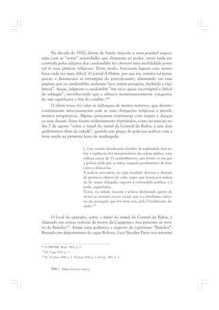 Na década de 1920, diante do limite imposto a uma possível negoci-ação 
com as “novas” autoridades que chegaram ao poder, outra saída en-contrada 
pelos adeptos dos candomblés foi oferecer uma mobilidade possí-vel 
às suas práticas religiosas. Deste modo, buscavam lugares cujo acesso 
fosse cada vez mais difícil. O jornal A Ordem, por sua vez, insistia na perse-guição 
e denunciava as estratégias do povo-de-santo, alarmando em suas 
páginas que os candomblés andavam “por outras paragens, iludindo a vigi-lância”. 
Assim, julgavam o candomblé “um vício quase incorrigível e difícil 
de subjugar”, reconhecendo que o silêncio momentaneamente conquista-do 
não significava o fim do conflito.369 
O clima tenso fez calar os atabaques de muitos terreiros, que decerto 
continuaram astuciosamente com as suas obrigações religiosas e atendi-mentos 
terapêuticos. Alguns arriscaram reverenciar com toques e danças 
os seus deuses. Esses foram violentamente reprimidos, como aconteceu no 
dia 7 de agosto “sobre o túnel do ramal da Central da Bahia, a uns dois 
quilômetros além da cidade”, quando um grupo de policiais acabou com a 
festa ainda na primeira hora da madrugada: 
[...] na ocasião lavada pela claridão de esplendido luar so-bre 
a vigilância dos mantenedores da ordem pública, uma 
vultosa canoa de 13 candomblezeiros, que foram os em que 
a polícia pôde pôr as mãos, naquele pandemônio de feiti-ceiros 
166 / Edmar Ferreira Santos 
e feiticeiras. 
A polícia arrecadou, no pigy invadido dezenas e dezenas 
de grotescos objetos do culto negro que foram por ordem 
do Sr. major delegado, exposto à curiosidade publica, e à 
tarde, espatifados. 
Todos, na cidade, louvam a polícia declarando guerra de 
morte ao terrível cancro social, que é o fetichismo africa-no 
tão protegido que foi entre nós, pelo Ubaldinismo de-caído. 
370 
O local do episódio, sobre o túnel do ramal da Central da Bahia, é 
chamado em outras notícias de morro da Capapina e fica próximo ao mor-ro 
do Batedor371. Existe uma polêmica a respeito do topônimo “Batedor”. 
Baseado em depoimentos do ogan Boboso, Luis Nicolau Parés nos informa 
369 A ORDEM. 14 set. 1921. p. 2. 
370 Id., 9 ago.1922. p. 1. 
371 Id., 27 maio 1914. p. 1, 30 maio 1914. p. 1, 28 nov. 1917. p. 1. 
 